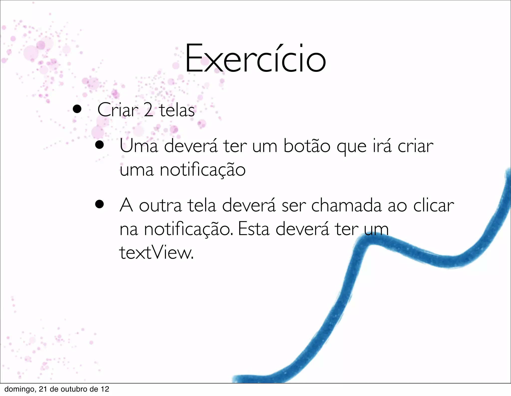 Exercício
                 •      Criar 2 telas
                       •       Uma deverá ter um botão que irá criar
                               uma notiﬁcação
                       •       A outra tela deverá ser chamada ao clicar
                               na notiﬁcação. Esta deverá ter um
                               textView.




domingo, 21 de outubro de 12
 