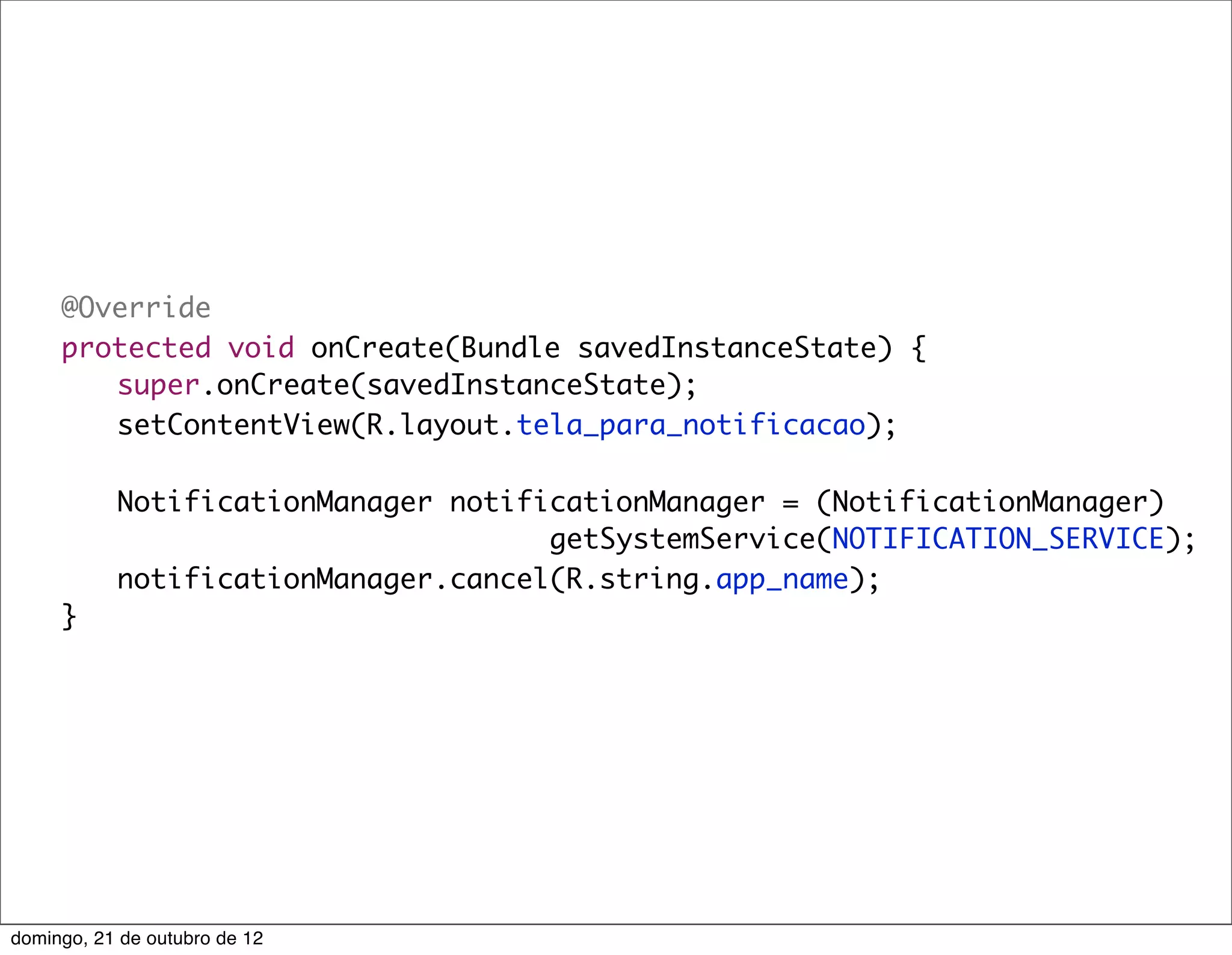 @Override
	    protected void onCreate(Bundle savedInstanceState) {
	    	 super.onCreate(savedInstanceState);
	    	 setContentView(R.layout.tela_para_notificacao);
	    	
	    	 NotificationManager notificationManager = (NotificationManager)
                                  getSystemService(NOTIFICATION_SERVICE);
	    	 notificationManager.cancel(R.string.app_name);
	    }




domingo, 21 de outubro de 12
 