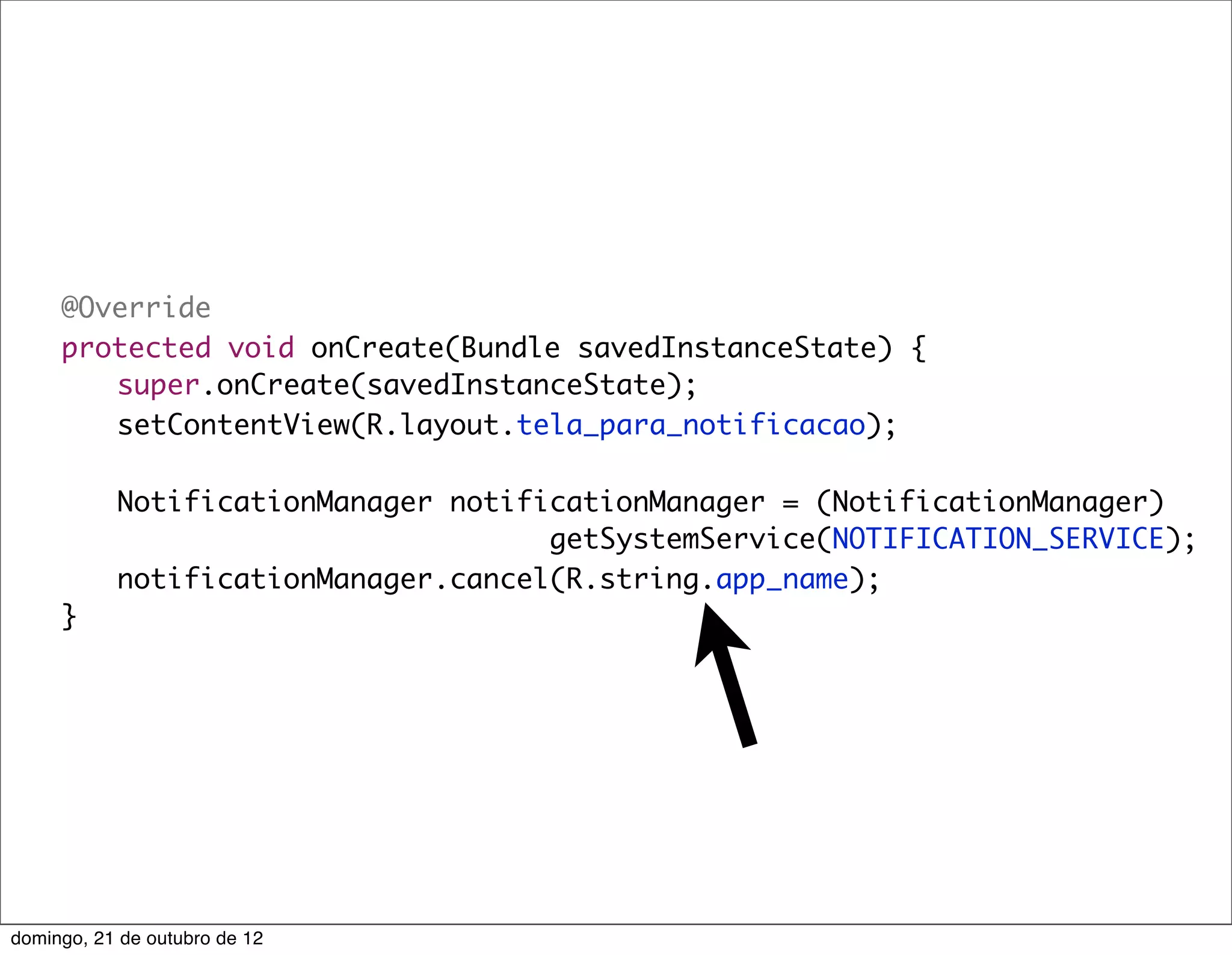 @Override
	    protected void onCreate(Bundle savedInstanceState) {
	    	 super.onCreate(savedInstanceState);
	    	 setContentView(R.layout.tela_para_notificacao);
	    	
	    	 NotificationManager notificationManager = (NotificationManager)
                                  getSystemService(NOTIFICATION_SERVICE);
	    	 notificationManager.cancel(R.string.app_name);
	    }




domingo, 21 de outubro de 12
 