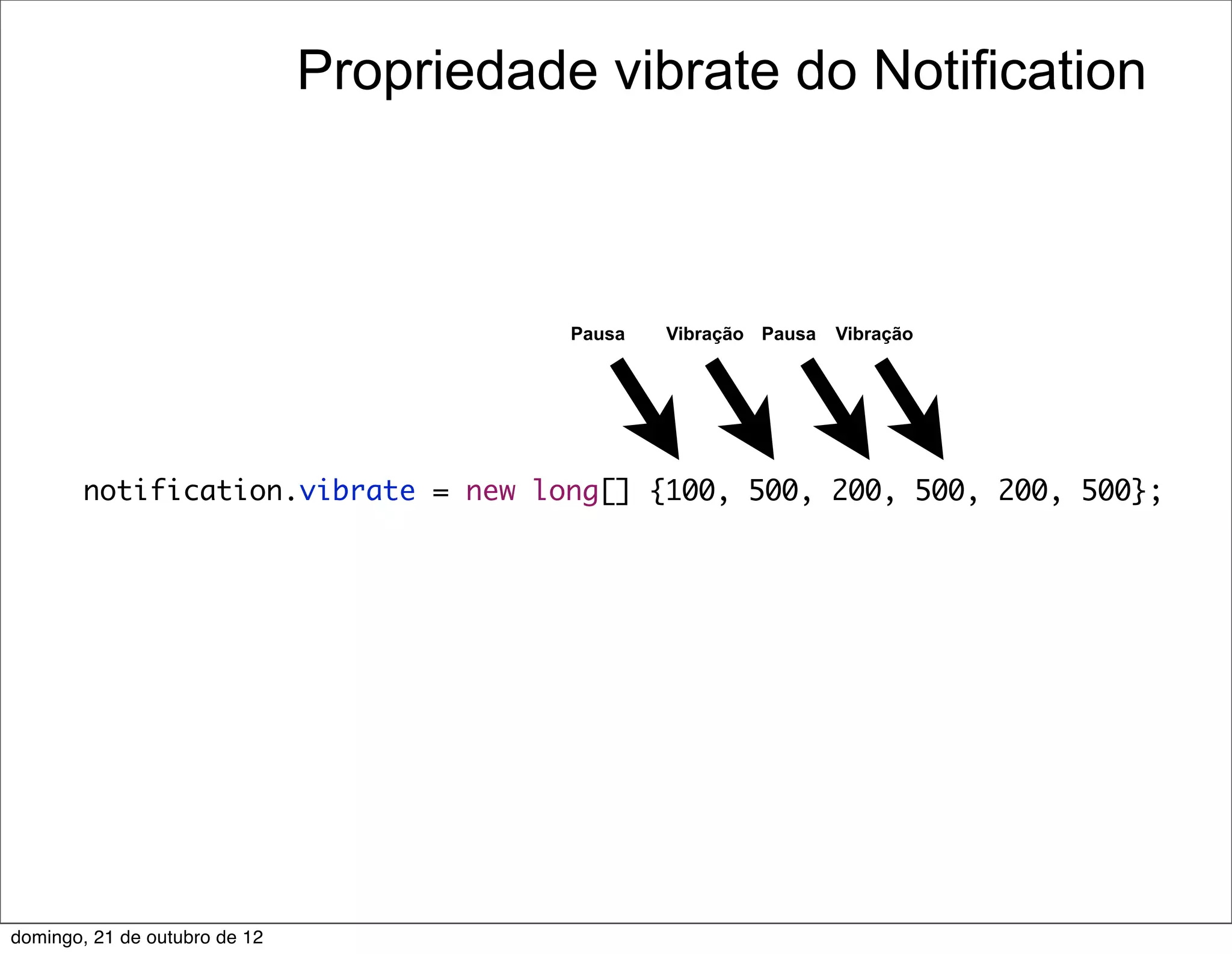 Propriedade vibrate do Notification



                                          Pausa   Vibração Pausa   Vibração




        notification.vibrate = new long[] {100, 500, 200, 500, 200, 500};




domingo, 21 de outubro de 12
 