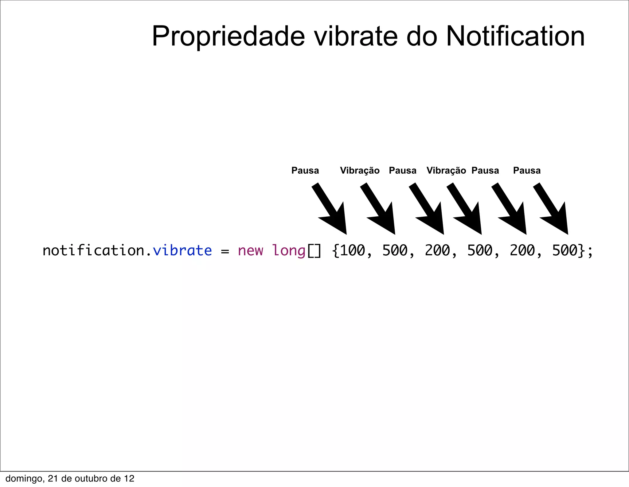 Propriedade vibrate do Notification



                                          Pausa   Vibração Pausa   Vibração Pausa   Pausa




        notification.vibrate = new long[] {100, 500, 200, 500, 200, 500};




domingo, 21 de outubro de 12
 