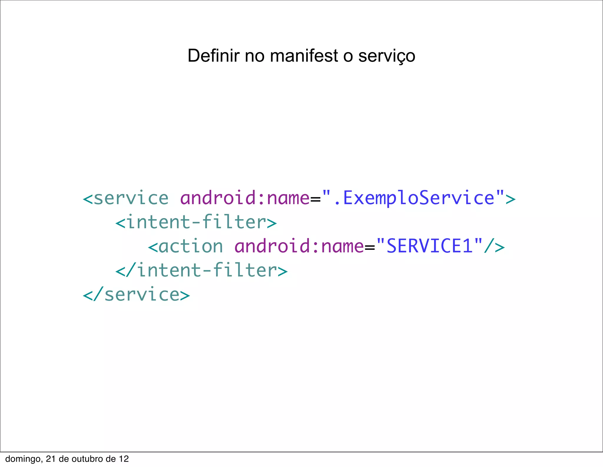 Definir no manifest o serviço




                 <service android:name=".ExemploService">
                    <intent-filter>
                       <action android:name="SERVICE1"/>
                    </intent-filter>
                 </service>




domingo, 21 de outubro de 12
 