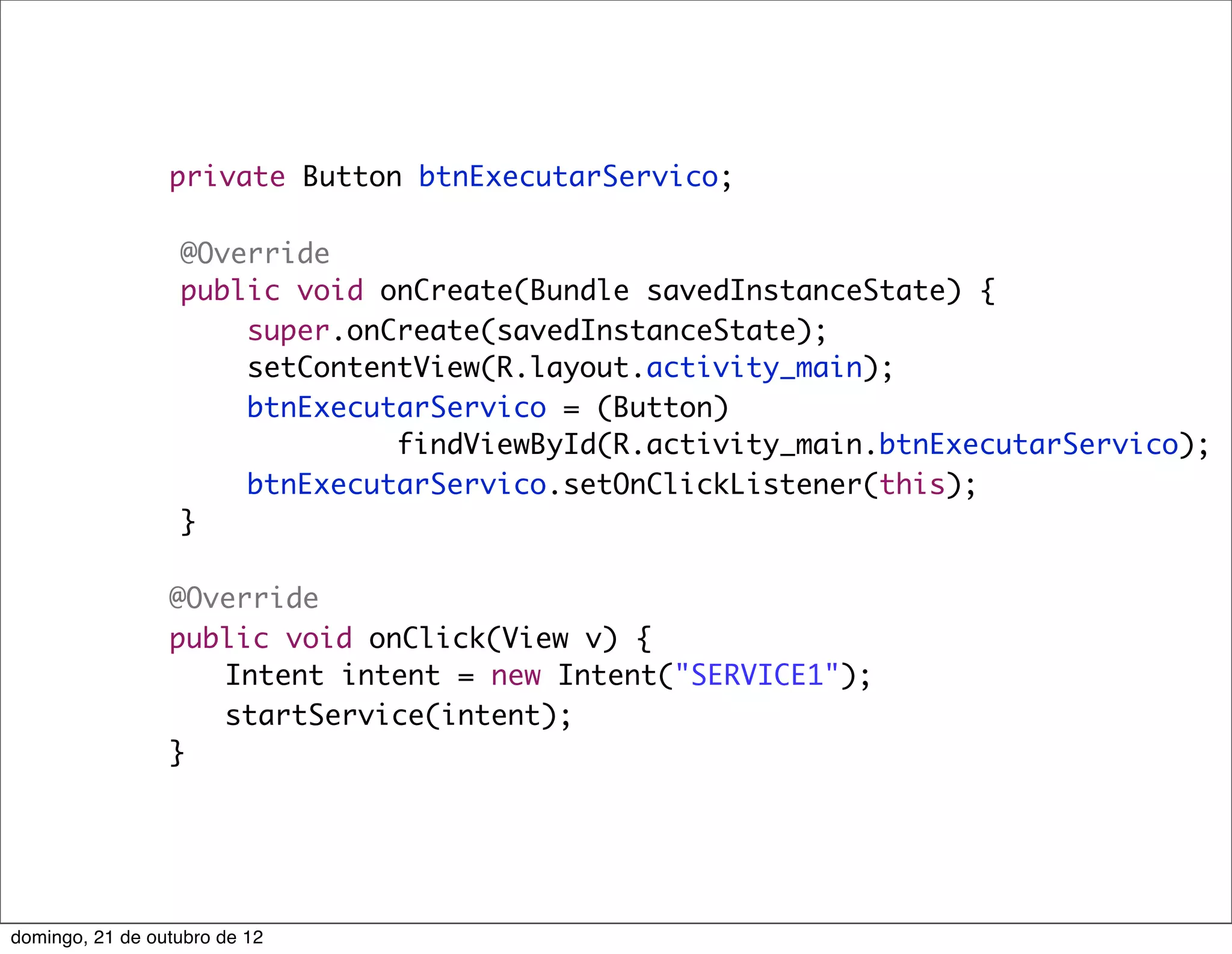private Button btnExecutarServico;

                  @Override
                  public void onCreate(Bundle savedInstanceState) {
                      super.onCreate(savedInstanceState);
                      setContentView(R.layout.activity_main);
                      btnExecutarServico = (Button)
                               findViewById(R.activity_main.btnExecutarServico);
                      btnExecutarServico.setOnClickListener(this);
                  }

           	     @Override
           	     public void onClick(View v) {
           	     	 Intent intent = new Intent("SERVICE1");
           	     	 startService(intent);
           	     }




domingo, 21 de outubro de 12
 