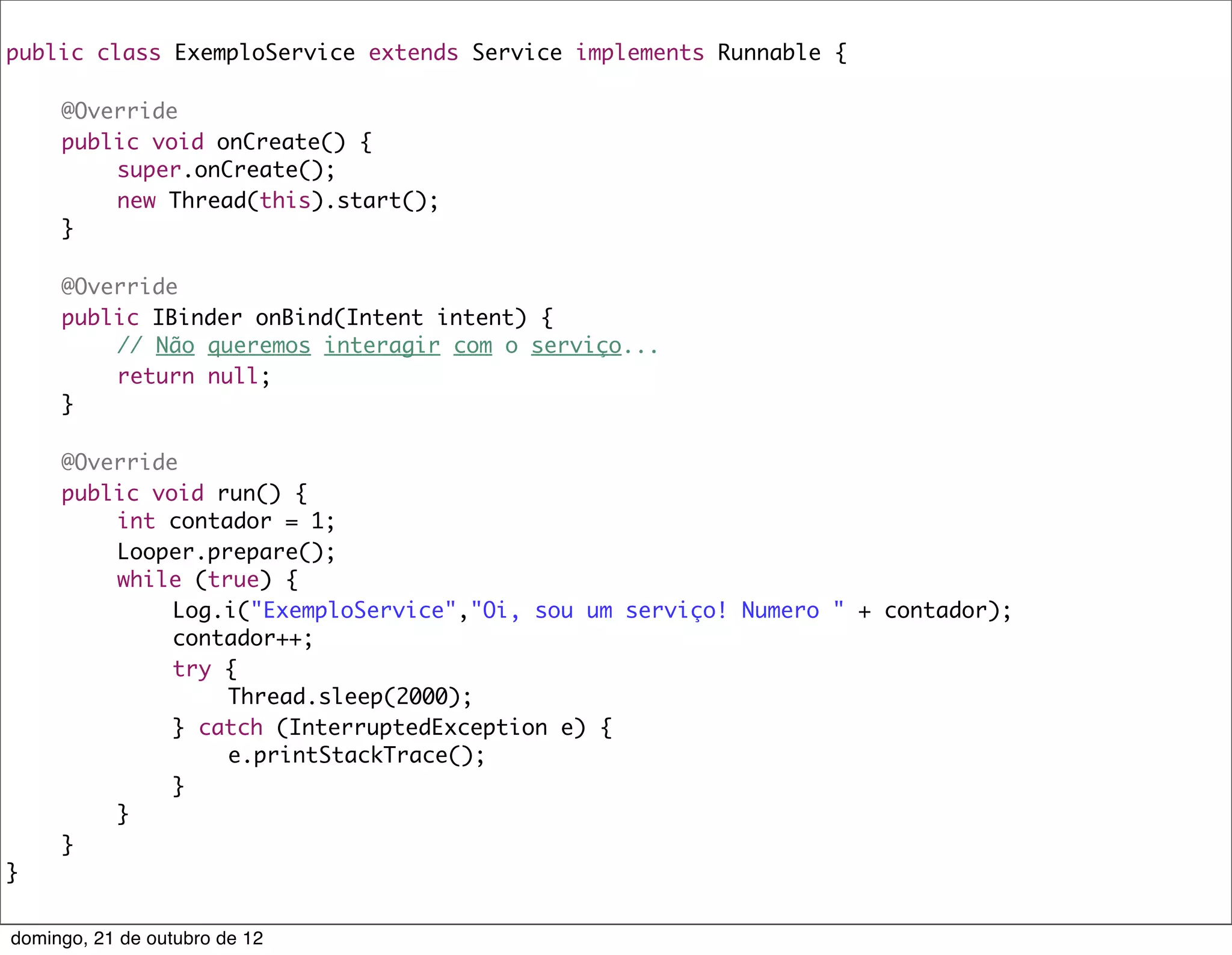 public class ExemploService extends Service implements Runnable {

	    @Override
	    public void onCreate() {
	    	   super.onCreate();
	    	   new Thread(this).start();
	    }
	
	    @Override
	    public IBinder onBind(Intent intent) {
	    	   // Não queremos interagir com o serviço...
	    	   return null;
	    }
	
	    @Override
	    public void run() {
	    	   int contador = 1;
	    	   Looper.prepare();
	    	   while (true) {
	    	   	    Log.i("ExemploService","Oi, sou um serviço! Numero " + contador);
	    	   	    contador++;
	    	   	    try {
	    	   	    	   Thread.sleep(2000);
	    	   	    } catch (InterruptedException e) {
	    	   	    	   e.printStackTrace();
	    	   	    }
	    	   }
	    }
}


domingo, 21 de outubro de 12
 