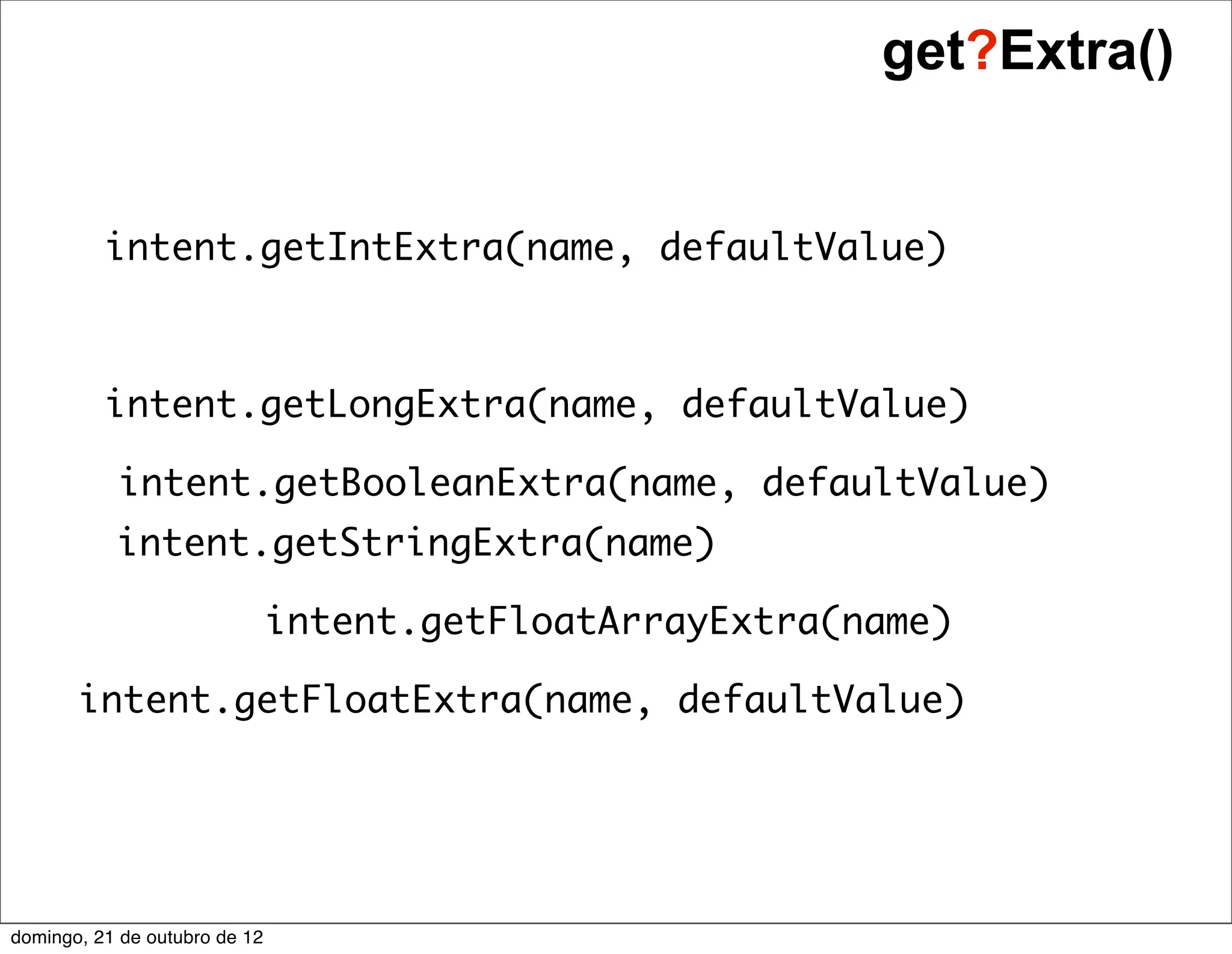 get?Extra()


          intent.getIntExtra(name, defaultValue)



          intent.getLongExtra(name, defaultValue)

           intent.getBooleanExtra(name, defaultValue)
           intent.getStringExtra(name)

                               intent.getFloatArrayExtra(name)

       intent.getFloatExtra(name, defaultValue)




domingo, 21 de outubro de 12
 