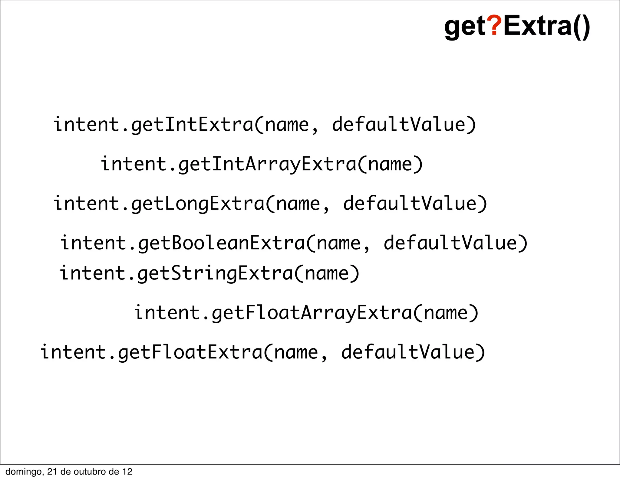 get?Extra()


          intent.getIntExtra(name, defaultValue)

                    intent.getIntArrayExtra(name)

          intent.getLongExtra(name, defaultValue)

           intent.getBooleanExtra(name, defaultValue)
           intent.getStringExtra(name)

                               intent.getFloatArrayExtra(name)

       intent.getFloatExtra(name, defaultValue)




domingo, 21 de outubro de 12
 