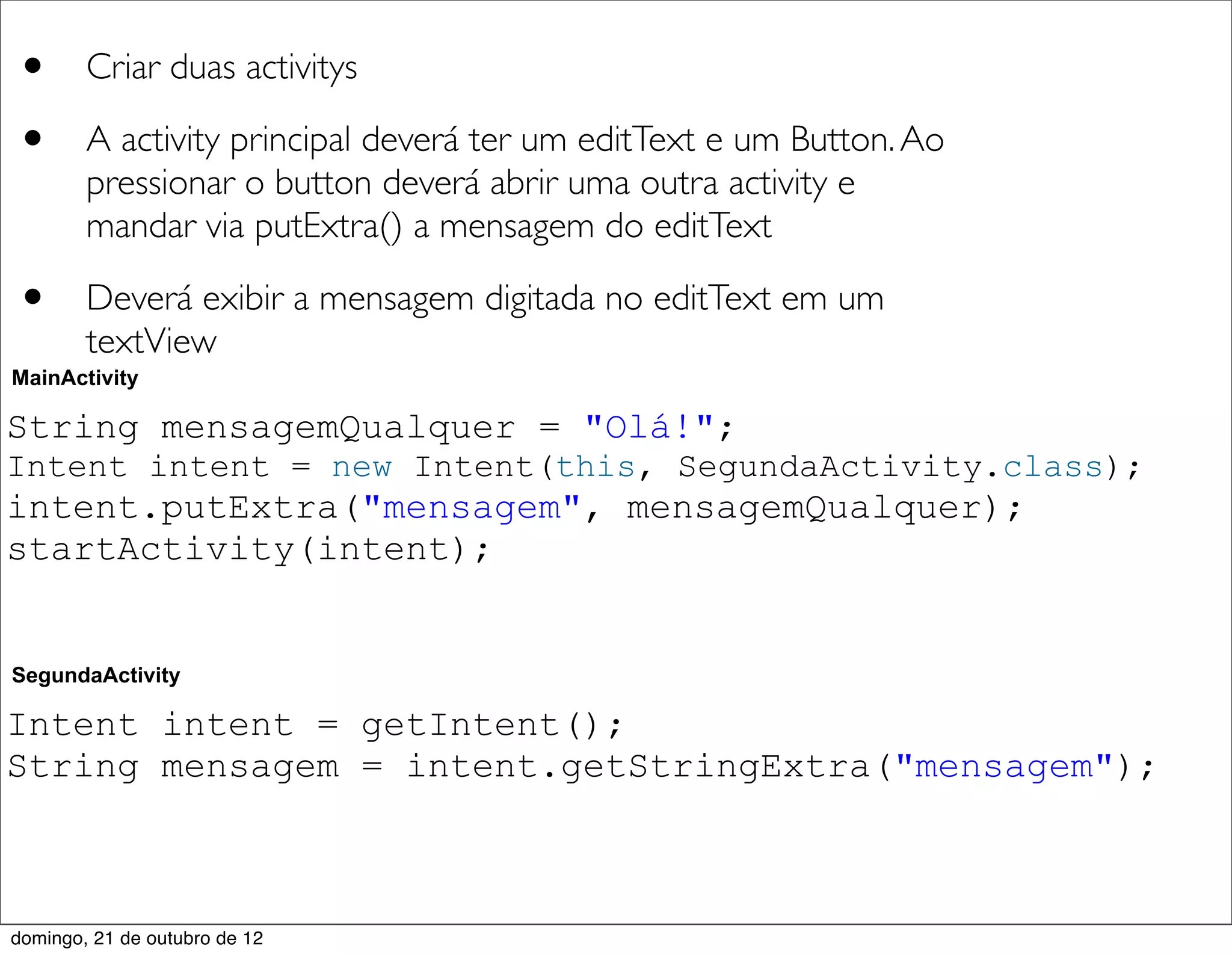 •       Criar duas activitys

•       A activity principal deverá ter um editText e um Button. Ao
        pressionar o button deverá abrir uma outra activity e
        mandar via putExtra() a mensagem do editText

•       Deverá exibir a mensagem digitada no editText em um
        textView
MainActivity

String mensagemQualquer = "Olá!";
Intent intent = new Intent(this, SegundaActivity.class);
intent.putExtra("mensagem", mensagemQualquer);
startActivity(intent);


SegundaActivity

Intent intent = getIntent();
String mensagem = intent.getStringExtra("mensagem");



domingo, 21 de outubro de 12
 