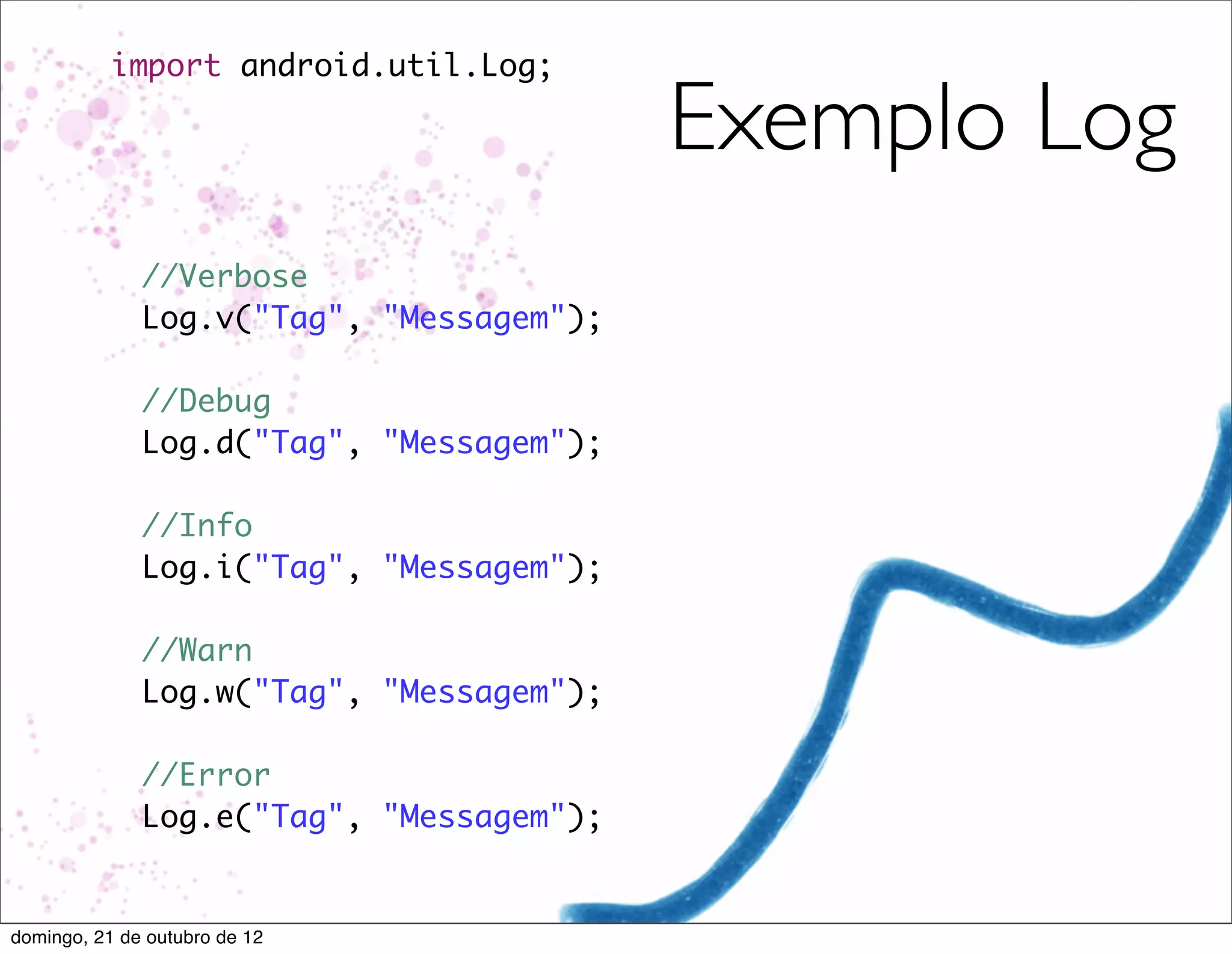 import android.util.Log;

                                        Exemplo Log
            //Verbose
          	 Log.v("Tag", "Messagem");
          	
          	 //Debug
          	 Log.d("Tag", "Messagem");
          	
          	 //Info
          	 Log.i("Tag", "Messagem");
          	
          	 //Warn
          	 Log.w("Tag", "Messagem");
          	
          	 //Error
          	 Log.e("Tag", "Messagem");


domingo, 21 de outubro de 12
 