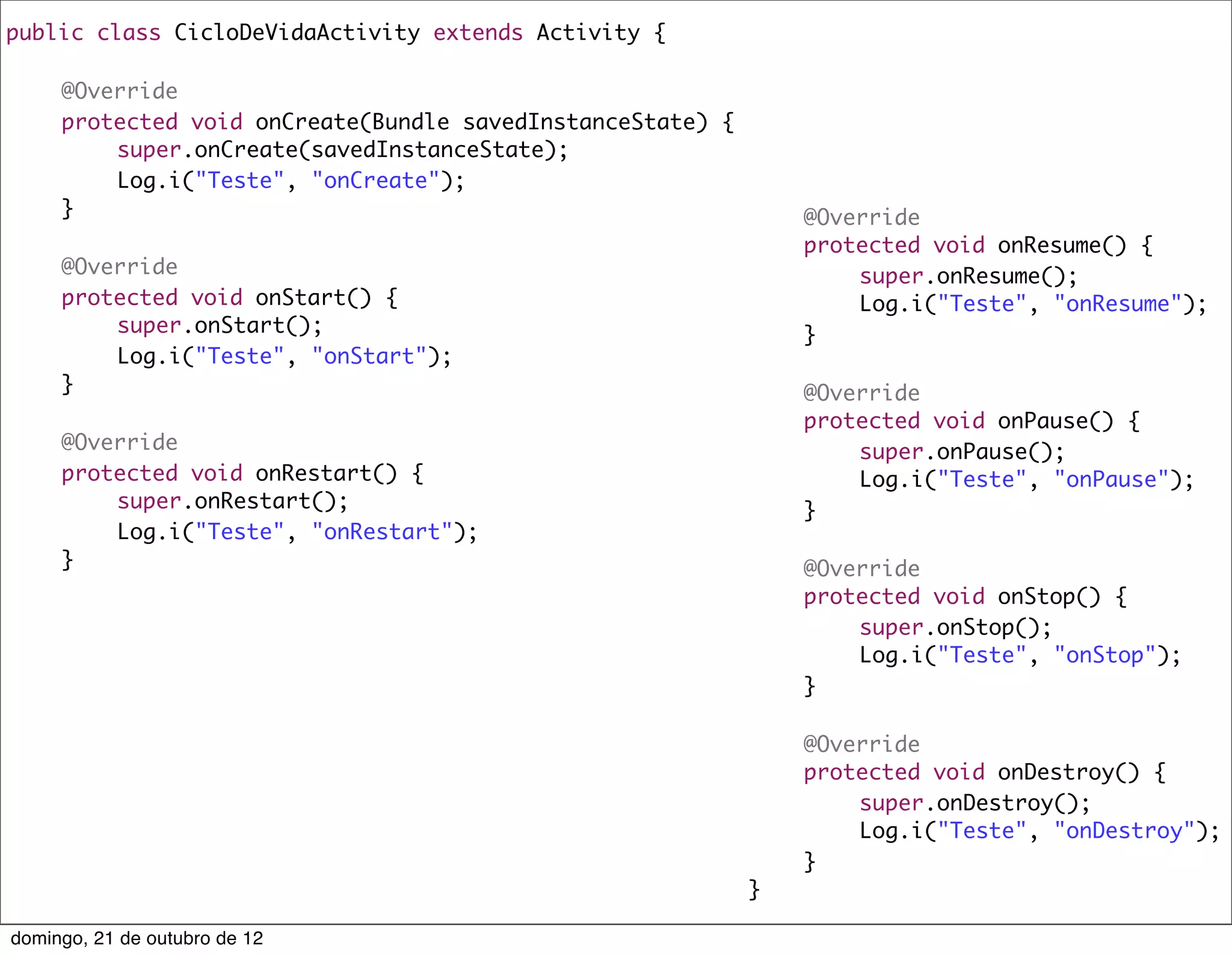 public class CicloDeVidaActivity extends Activity {
	
	   @Override
	   protected void onCreate(Bundle savedInstanceState) {
	   	    super.onCreate(savedInstanceState);
	   	    Log.i("Teste", "onCreate");                     	
	   }                                                    	   @Override
	                                                        	   protected void onResume() {
	   @Override                                            	   	   super.onResume();
	   protected void onStart() {                           	   	   Log.i("Teste", "onResume");
	   	    super.onStart();                                	   }
	   	    Log.i("Teste", "onStart");                      	
	   }                                                    	   @Override
	                                                        	   protected void onPause() {
	   @Override                                            	   	   super.onPause();
	   protected void onRestart() {                         	   	   Log.i("Teste", "onPause");
	   	    super.onRestart();                              	   }
	   	    Log.i("Teste", "onRestart");                    	
	   }                                                    	   @Override
                                                         	   protected void onStop() {
                                                         	   	   super.onStop();
                                                         	   	   Log.i("Teste", "onStop");
                                                         	   }
                                                         	
                                                         	   @Override
                                                         	   protected void onDestroy() {
                                                         	   	   super.onDestroy();
                                                         	   	   Log.i("Teste", "onDestroy");
                                                         	   }
                                                         }

domingo, 21 de outubro de 12
 