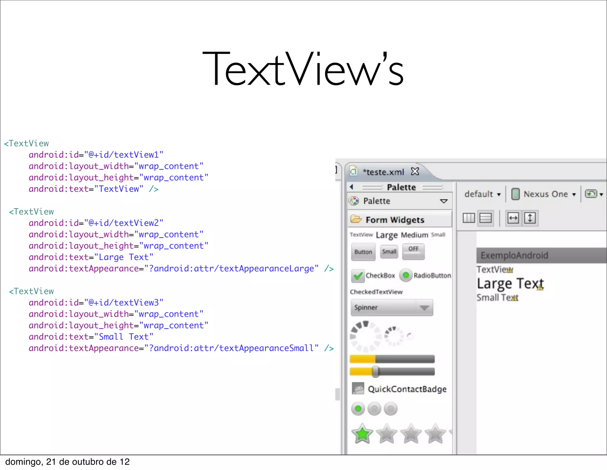 TextView’s
<TextView
     android:id="@+id/textView1"
     android:layout_width="wrap_content"
     android:layout_height="wrap_content"
     android:text="TextView" />

 <TextView
     android:id="@+id/textView2"
     android:layout_width="wrap_content"
     android:layout_height="wrap_content"
     android:text="Large Text"
     android:textAppearance="?android:attr/textAppearanceLarge" />

 <TextView
     android:id="@+id/textView3"
     android:layout_width="wrap_content"
     android:layout_height="wrap_content"
     android:text="Small Text"
     android:textAppearance="?android:attr/textAppearanceSmall" />




domingo, 21 de outubro de 12
 
