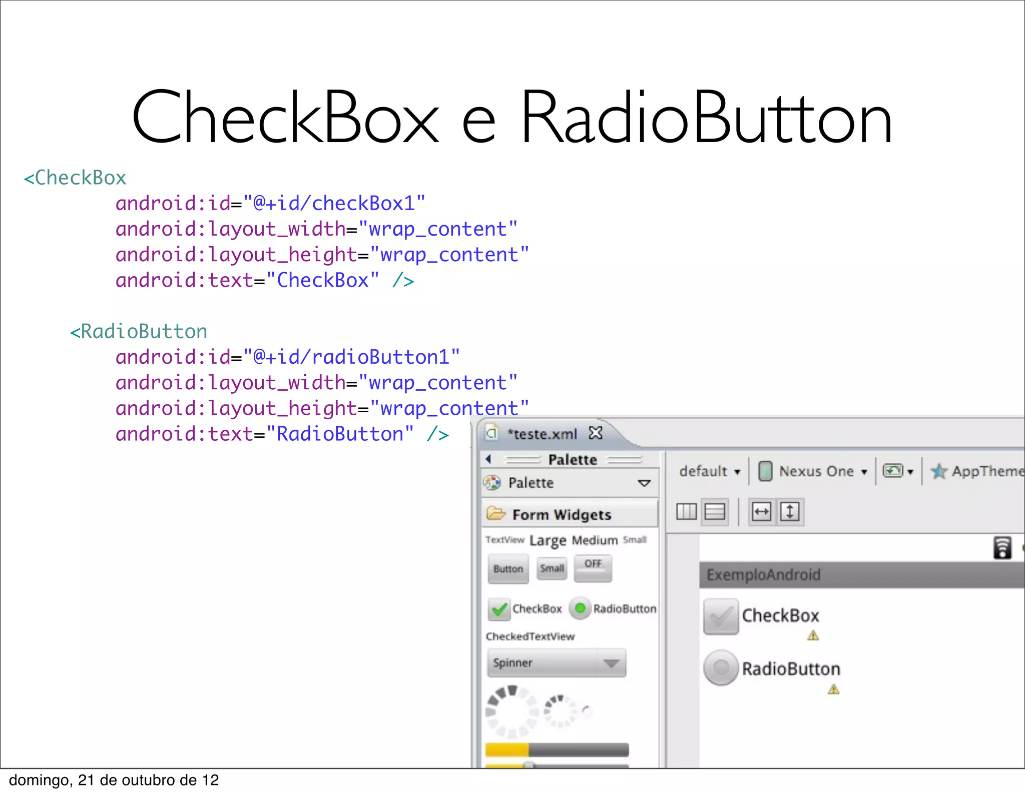 CheckBox e RadioButton
 <CheckBox
         android:id="@+id/checkBox1"
         android:layout_width="wrap_content"
         android:layout_height="wrap_content"
         android:text="CheckBox" />

        <RadioButton
            android:id="@+id/radioButton1"
            android:layout_width="wrap_content"
            android:layout_height="wrap_content"
            android:text="RadioButton" />




domingo, 21 de outubro de 12
 