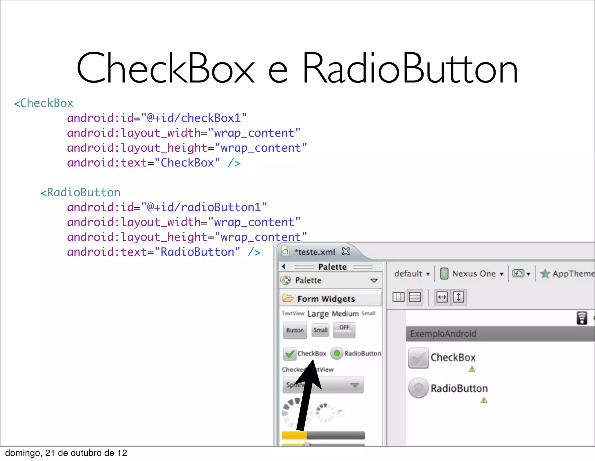 CheckBox e RadioButton
 <CheckBox
         android:id="@+id/checkBox1"
         android:layout_width="wrap_content"
         android:layout_height="wrap_content"
         android:text="CheckBox" />

        <RadioButton
            android:id="@+id/radioButton1"
            android:layout_width="wrap_content"
            android:layout_height="wrap_content"
            android:text="RadioButton" />




domingo, 21 de outubro de 12
 