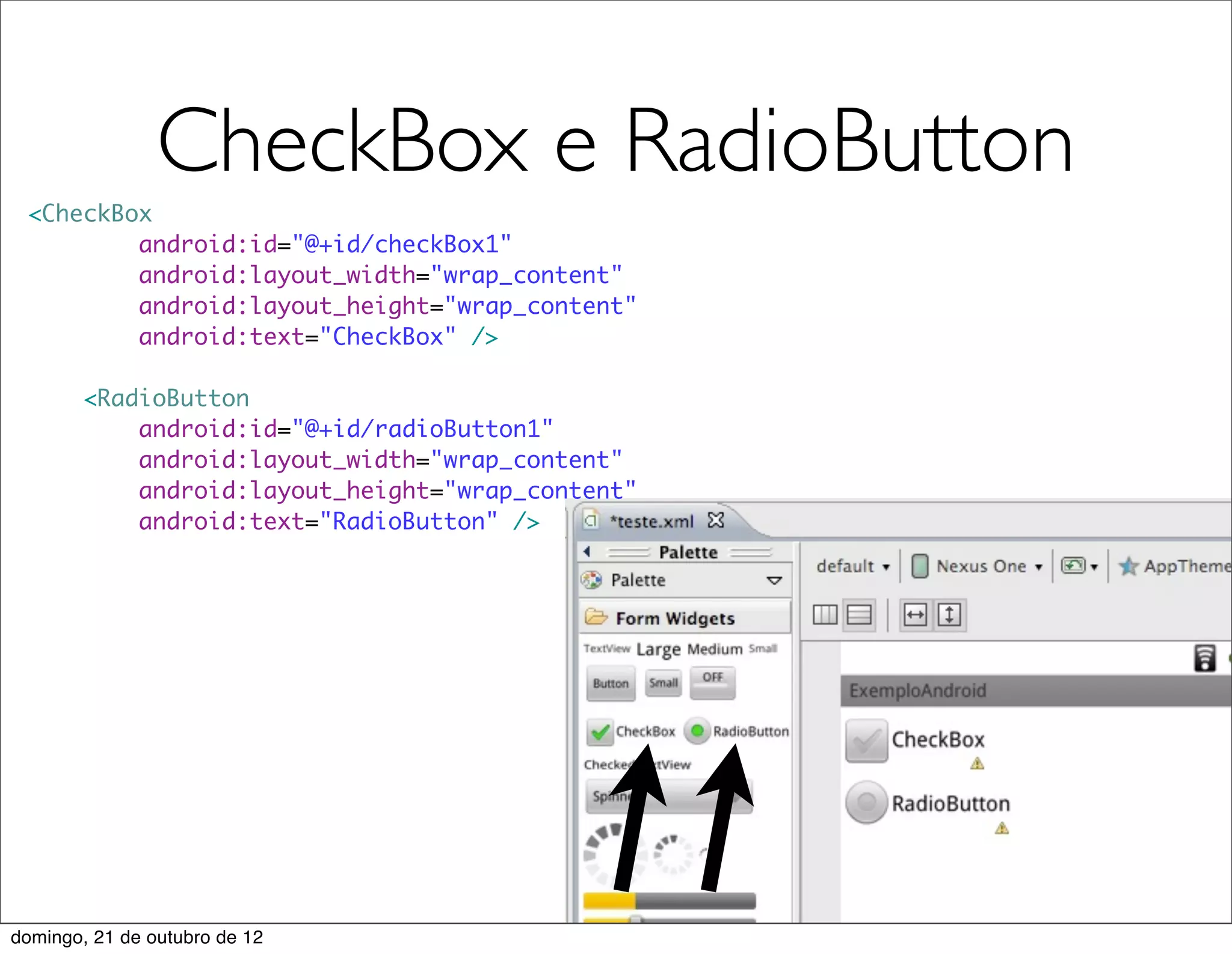 CheckBox e RadioButton
 <CheckBox
         android:id="@+id/checkBox1"
         android:layout_width="wrap_content"
         android:layout_height="wrap_content"
         android:text="CheckBox" />

        <RadioButton
            android:id="@+id/radioButton1"
            android:layout_width="wrap_content"
            android:layout_height="wrap_content"
            android:text="RadioButton" />




domingo, 21 de outubro de 12
 
