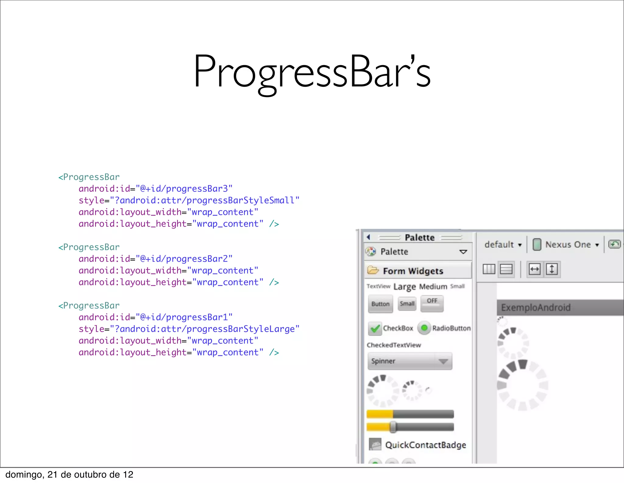 ProgressBar’s

           <ProgressBar
               android:id="@+id/progressBar3"
               style="?android:attr/progressBarStyleSmall"
               android:layout_width="wrap_content"
               android:layout_height="wrap_content" />

           <ProgressBar
               android:id="@+id/progressBar2"
               android:layout_width="wrap_content"
               android:layout_height="wrap_content" />

           <ProgressBar
               android:id="@+id/progressBar1"
               style="?android:attr/progressBarStyleLarge"
               android:layout_width="wrap_content"
               android:layout_height="wrap_content" />




domingo, 21 de outubro de 12
 