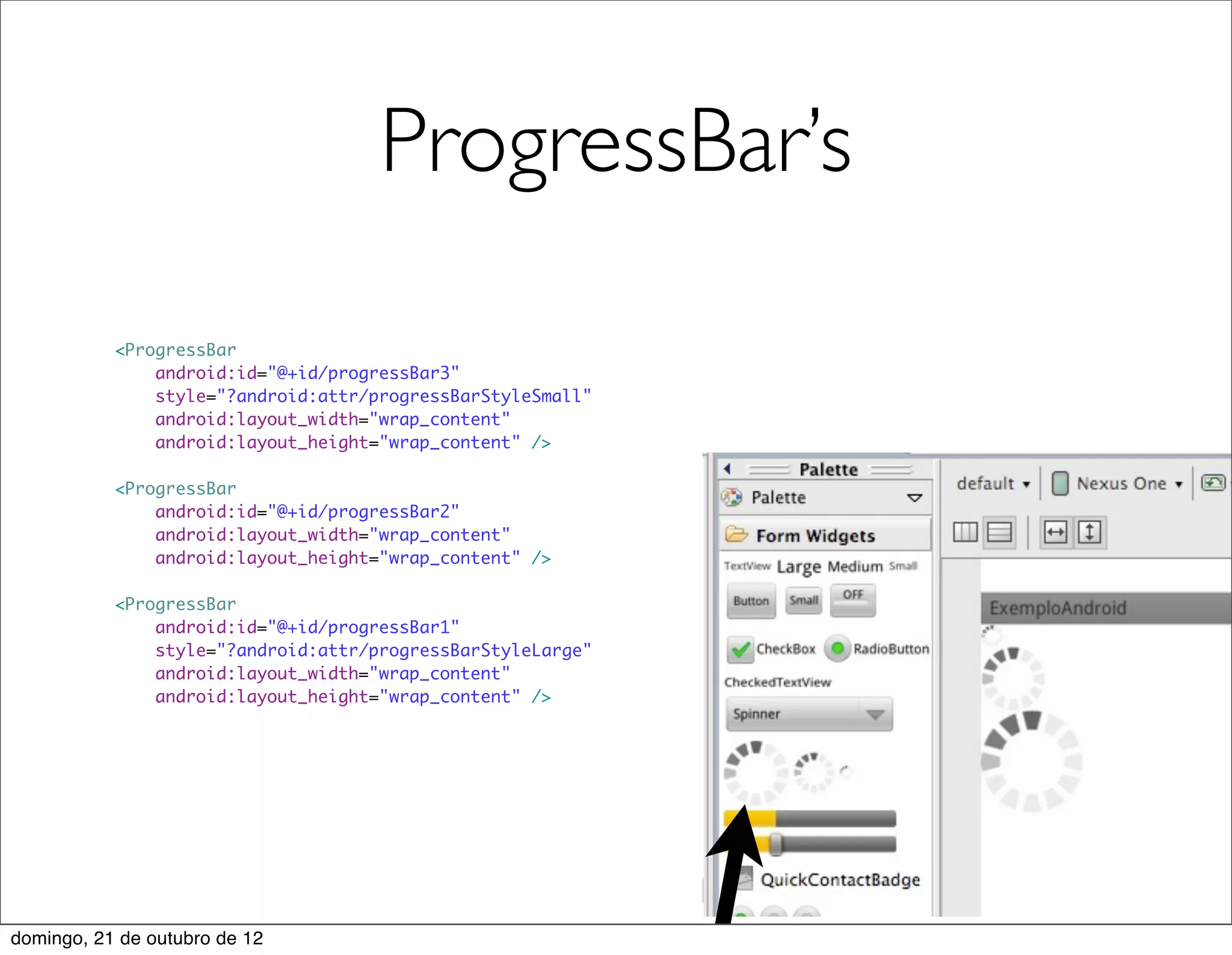 ProgressBar’s

           <ProgressBar
               android:id="@+id/progressBar3"
               style="?android:attr/progressBarStyleSmall"
               android:layout_width="wrap_content"
               android:layout_height="wrap_content" />

           <ProgressBar
               android:id="@+id/progressBar2"
               android:layout_width="wrap_content"
               android:layout_height="wrap_content" />

           <ProgressBar
               android:id="@+id/progressBar1"
               style="?android:attr/progressBarStyleLarge"
               android:layout_width="wrap_content"
               android:layout_height="wrap_content" />




domingo, 21 de outubro de 12
 