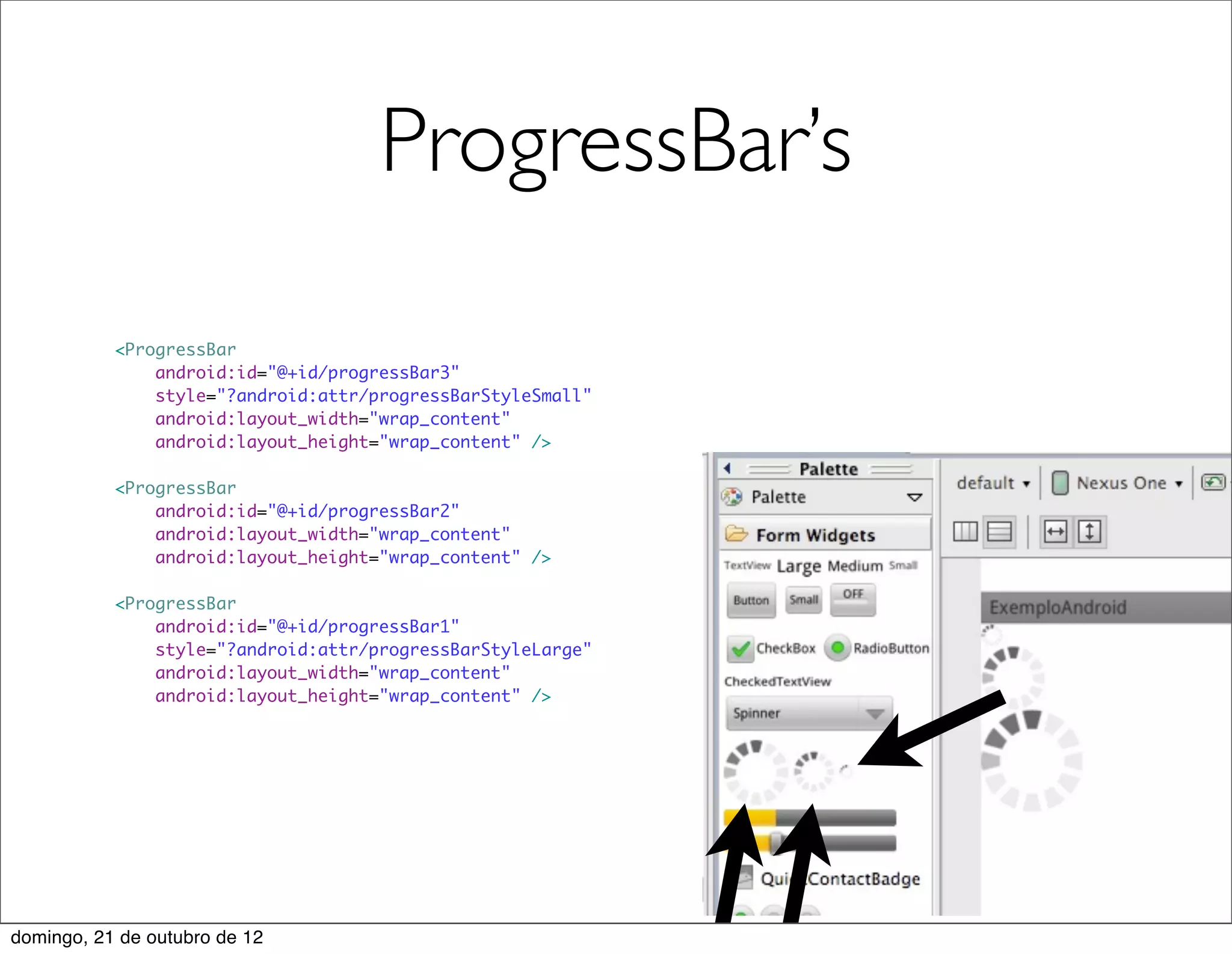 ProgressBar’s

           <ProgressBar
               android:id="@+id/progressBar3"
               style="?android:attr/progressBarStyleSmall"
               android:layout_width="wrap_content"
               android:layout_height="wrap_content" />

           <ProgressBar
               android:id="@+id/progressBar2"
               android:layout_width="wrap_content"
               android:layout_height="wrap_content" />

           <ProgressBar
               android:id="@+id/progressBar1"
               style="?android:attr/progressBarStyleLarge"
               android:layout_width="wrap_content"
               android:layout_height="wrap_content" />




domingo, 21 de outubro de 12
 