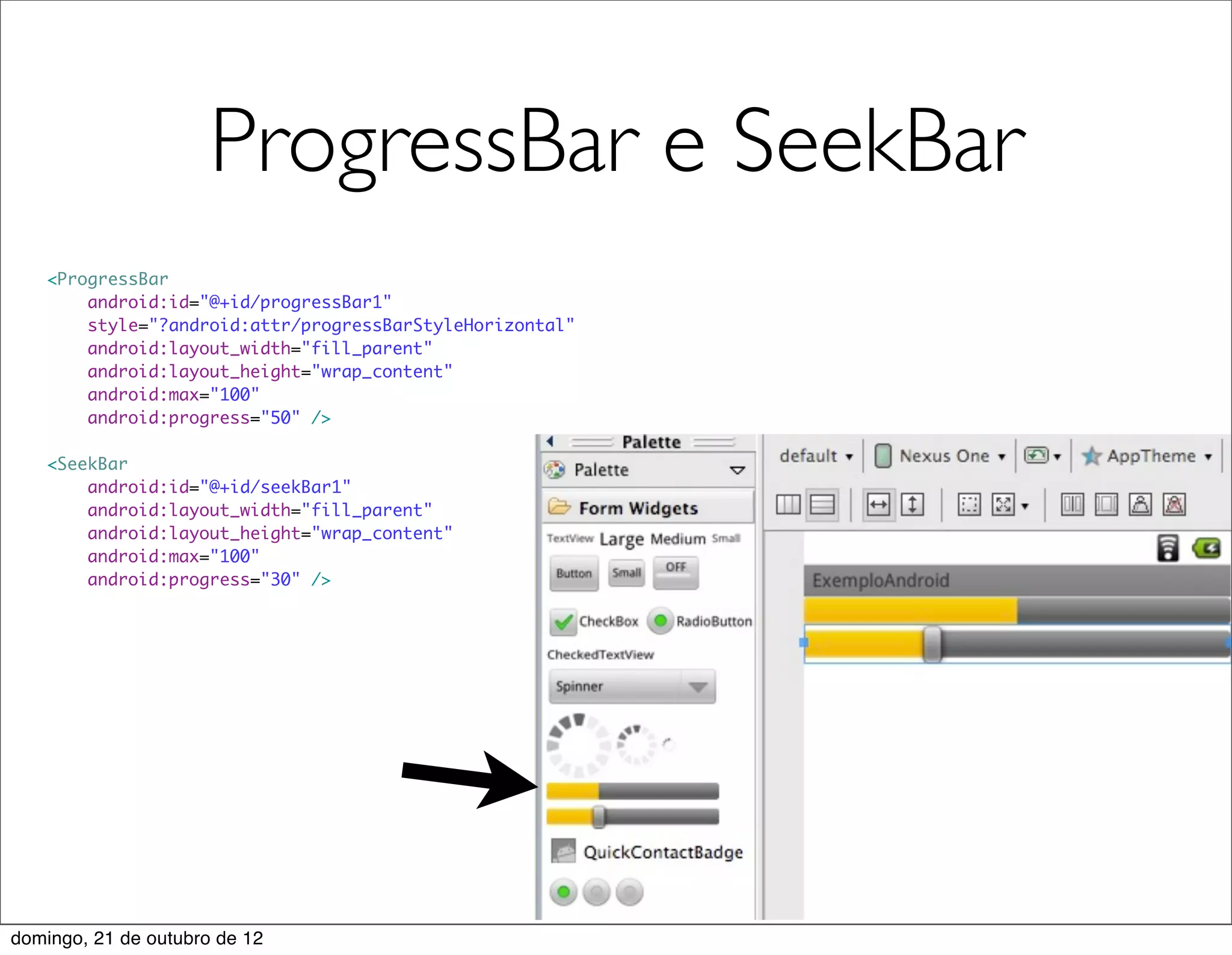 ProgressBar e SeekBar
   <ProgressBar
       android:id="@+id/progressBar1"
       style="?android:attr/progressBarStyleHorizontal"
       android:layout_width="fill_parent"
       android:layout_height="wrap_content"
       android:max="100"
       android:progress="50" />

   <SeekBar
       android:id="@+id/seekBar1"
       android:layout_width="fill_parent"
       android:layout_height="wrap_content"
       android:max="100"
       android:progress="30" />




domingo, 21 de outubro de 12
 