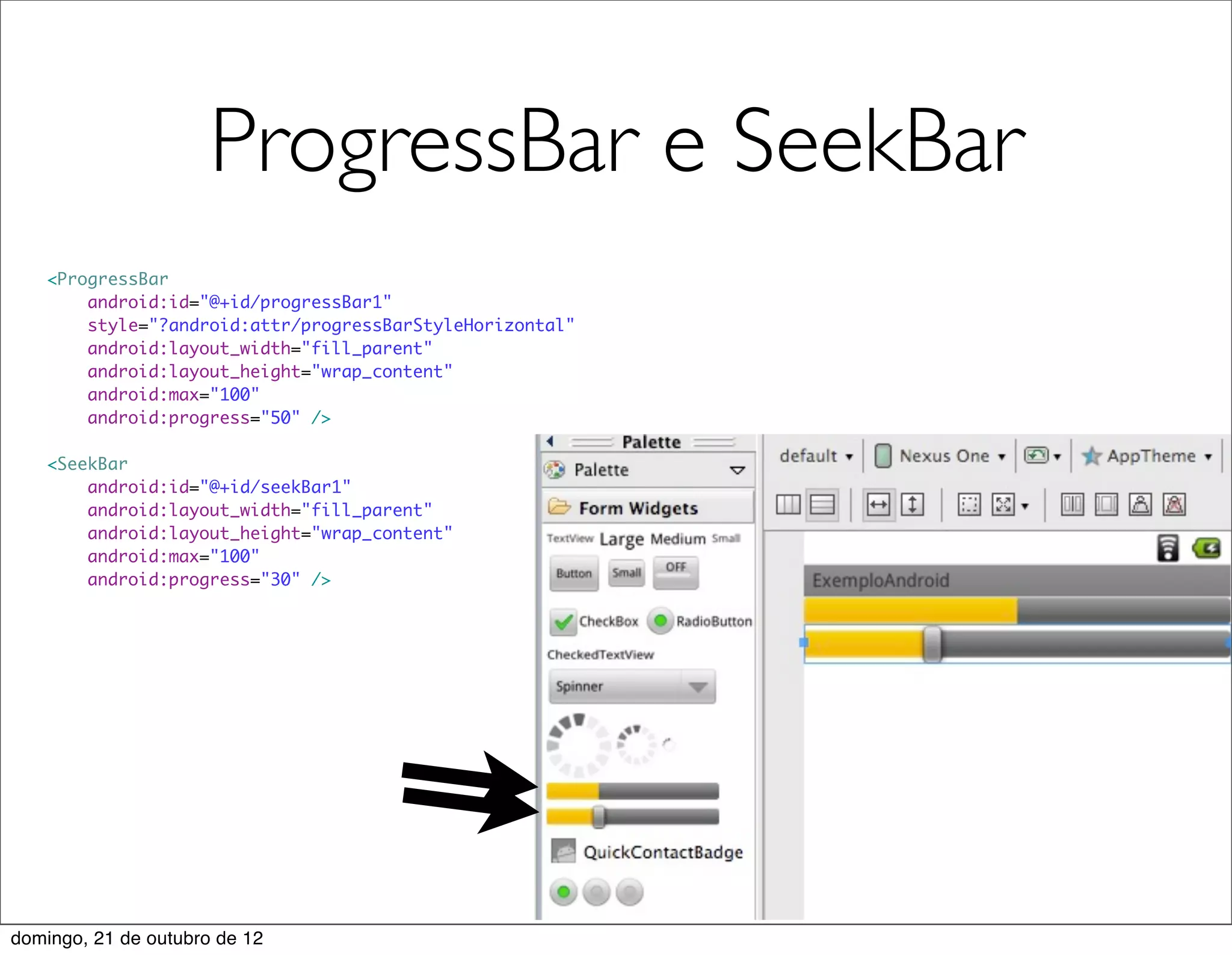 ProgressBar e SeekBar
   <ProgressBar
       android:id="@+id/progressBar1"
       style="?android:attr/progressBarStyleHorizontal"
       android:layout_width="fill_parent"
       android:layout_height="wrap_content"
       android:max="100"
       android:progress="50" />

   <SeekBar
       android:id="@+id/seekBar1"
       android:layout_width="fill_parent"
       android:layout_height="wrap_content"
       android:max="100"
       android:progress="30" />




domingo, 21 de outubro de 12
 
