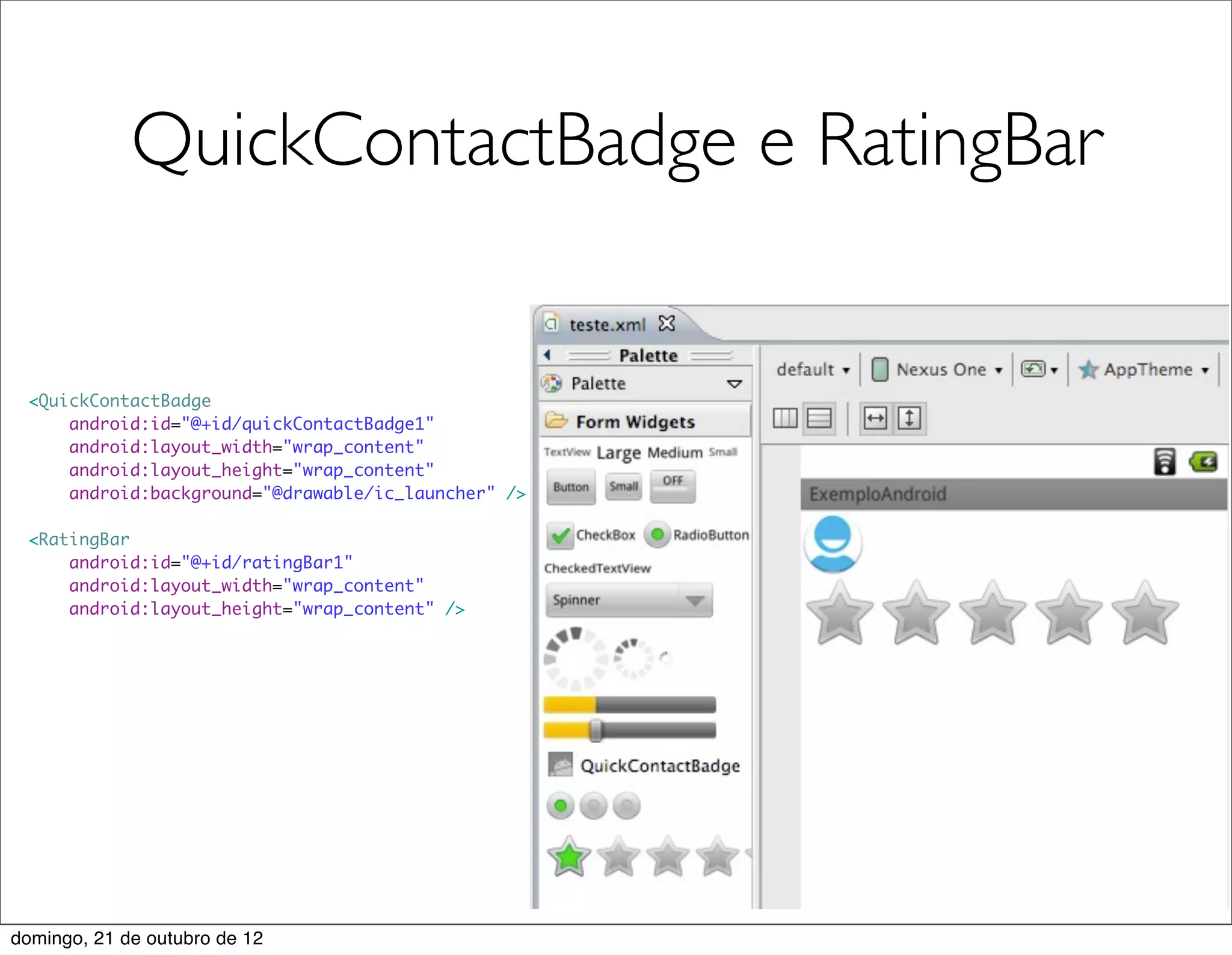 QuickContactBadge e RatingBar


 <QuickContactBadge
     android:id="@+id/quickContactBadge1"
     android:layout_width="wrap_content"
     android:layout_height="wrap_content"
     android:background="@drawable/ic_launcher" />

 <RatingBar
     android:id="@+id/ratingBar1"
     android:layout_width="wrap_content"
     android:layout_height="wrap_content" />




domingo, 21 de outubro de 12
 
