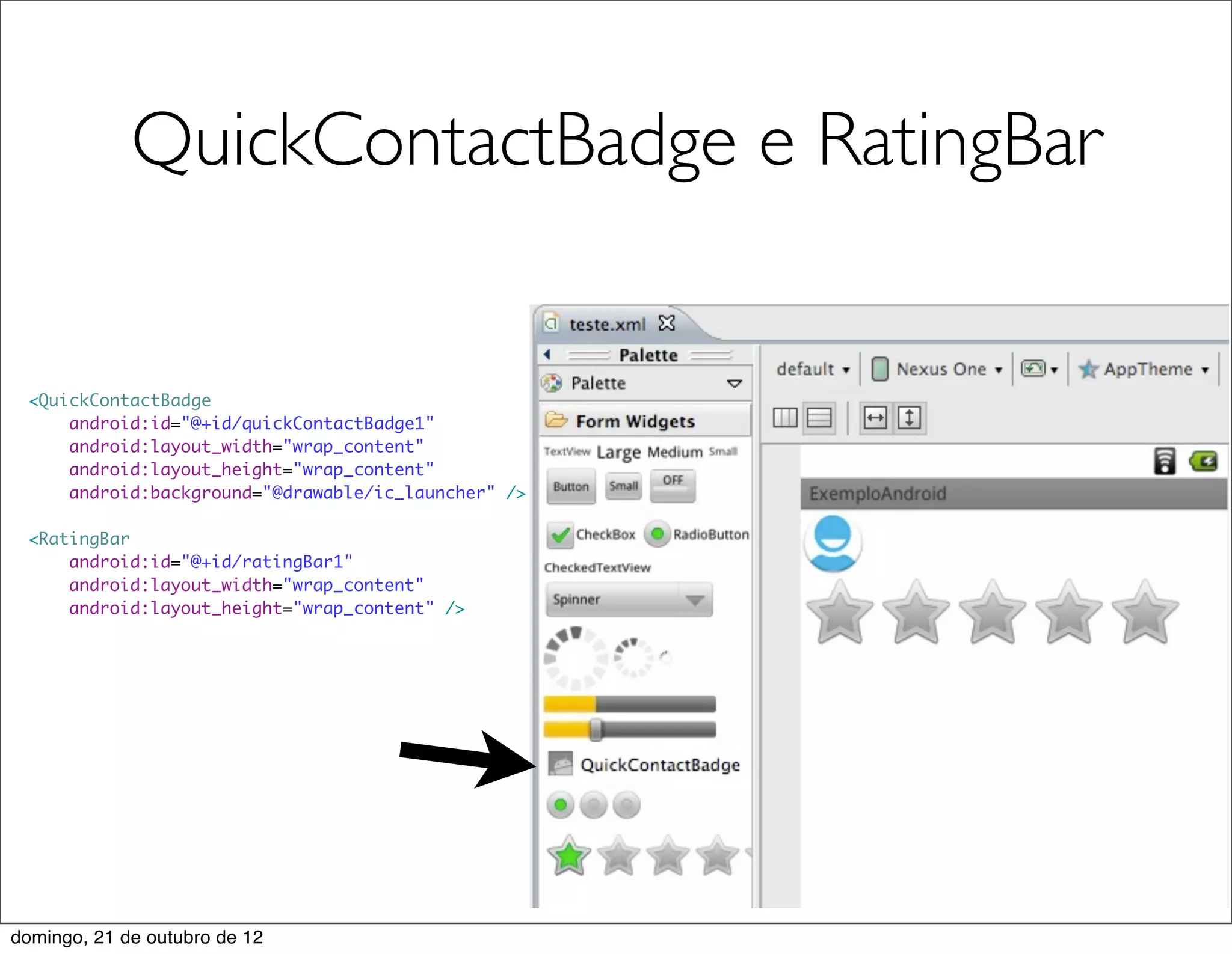 QuickContactBadge e RatingBar


 <QuickContactBadge
     android:id="@+id/quickContactBadge1"
     android:layout_width="wrap_content"
     android:layout_height="wrap_content"
     android:background="@drawable/ic_launcher" />

 <RatingBar
     android:id="@+id/ratingBar1"
     android:layout_width="wrap_content"
     android:layout_height="wrap_content" />




domingo, 21 de outubro de 12
 