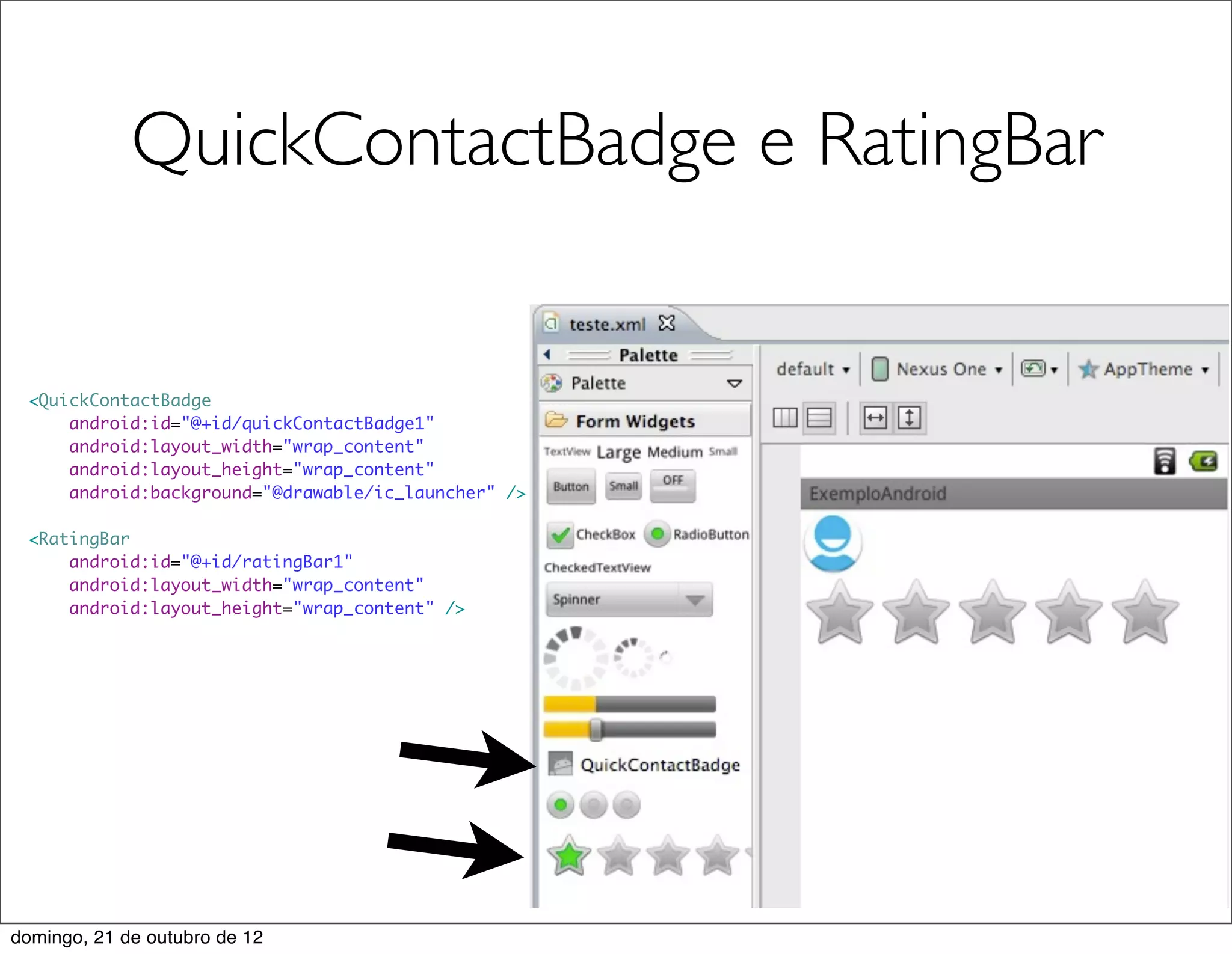 QuickContactBadge e RatingBar


 <QuickContactBadge
     android:id="@+id/quickContactBadge1"
     android:layout_width="wrap_content"
     android:layout_height="wrap_content"
     android:background="@drawable/ic_launcher" />

 <RatingBar
     android:id="@+id/ratingBar1"
     android:layout_width="wrap_content"
     android:layout_height="wrap_content" />




domingo, 21 de outubro de 12
 