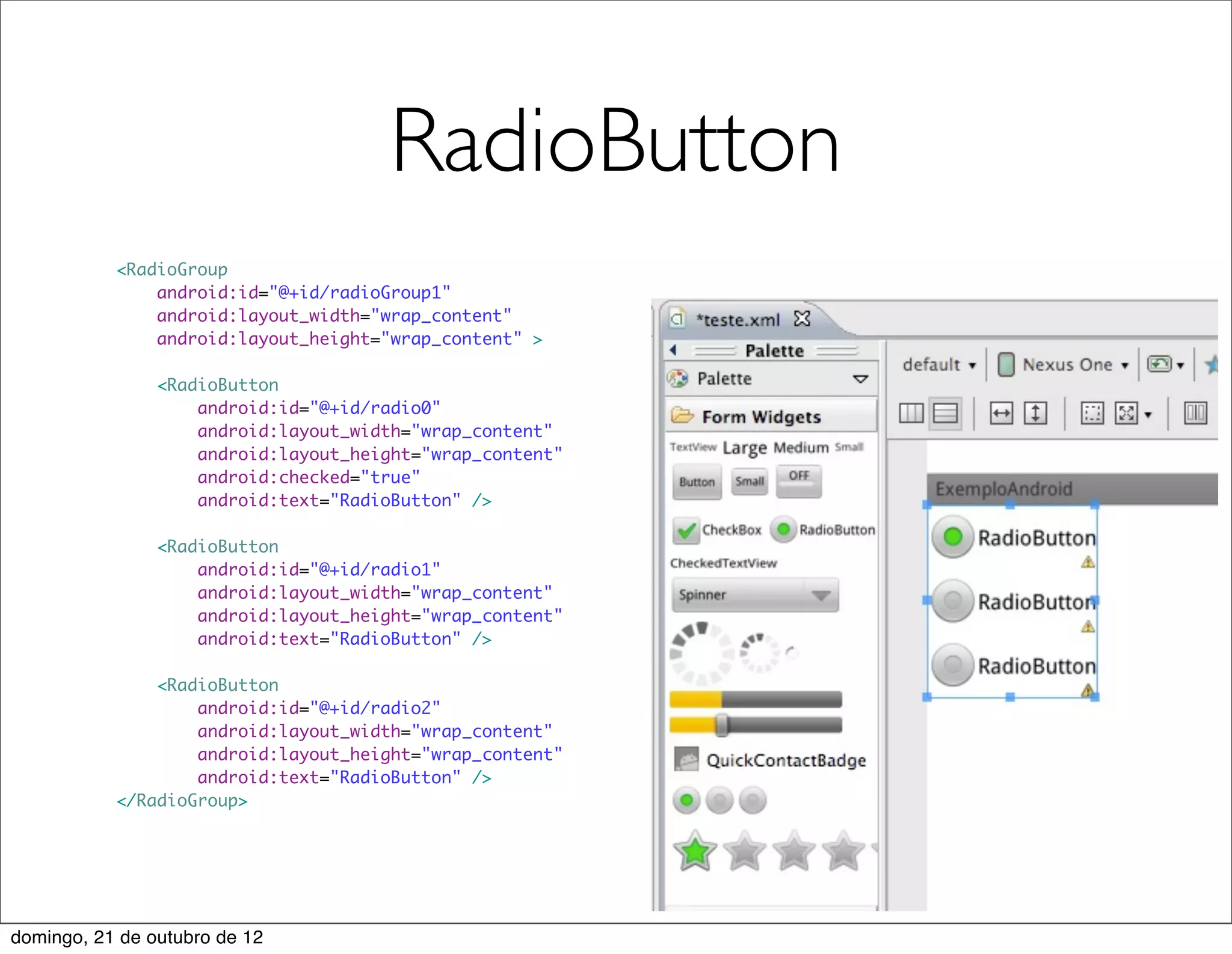 RadioButton
           <RadioGroup
               android:id="@+id/radioGroup1"
               android:layout_width="wrap_content"
               android:layout_height="wrap_content" >

                <RadioButton
                    android:id="@+id/radio0"
                    android:layout_width="wrap_content"
                    android:layout_height="wrap_content"
                    android:checked="true"
                    android:text="RadioButton" />

                <RadioButton
                    android:id="@+id/radio1"
                    android:layout_width="wrap_content"
                    android:layout_height="wrap_content"
                    android:text="RadioButton" />

               <RadioButton
                   android:id="@+id/radio2"
                   android:layout_width="wrap_content"
                   android:layout_height="wrap_content"
                   android:text="RadioButton" />
           </RadioGroup>




domingo, 21 de outubro de 12
 