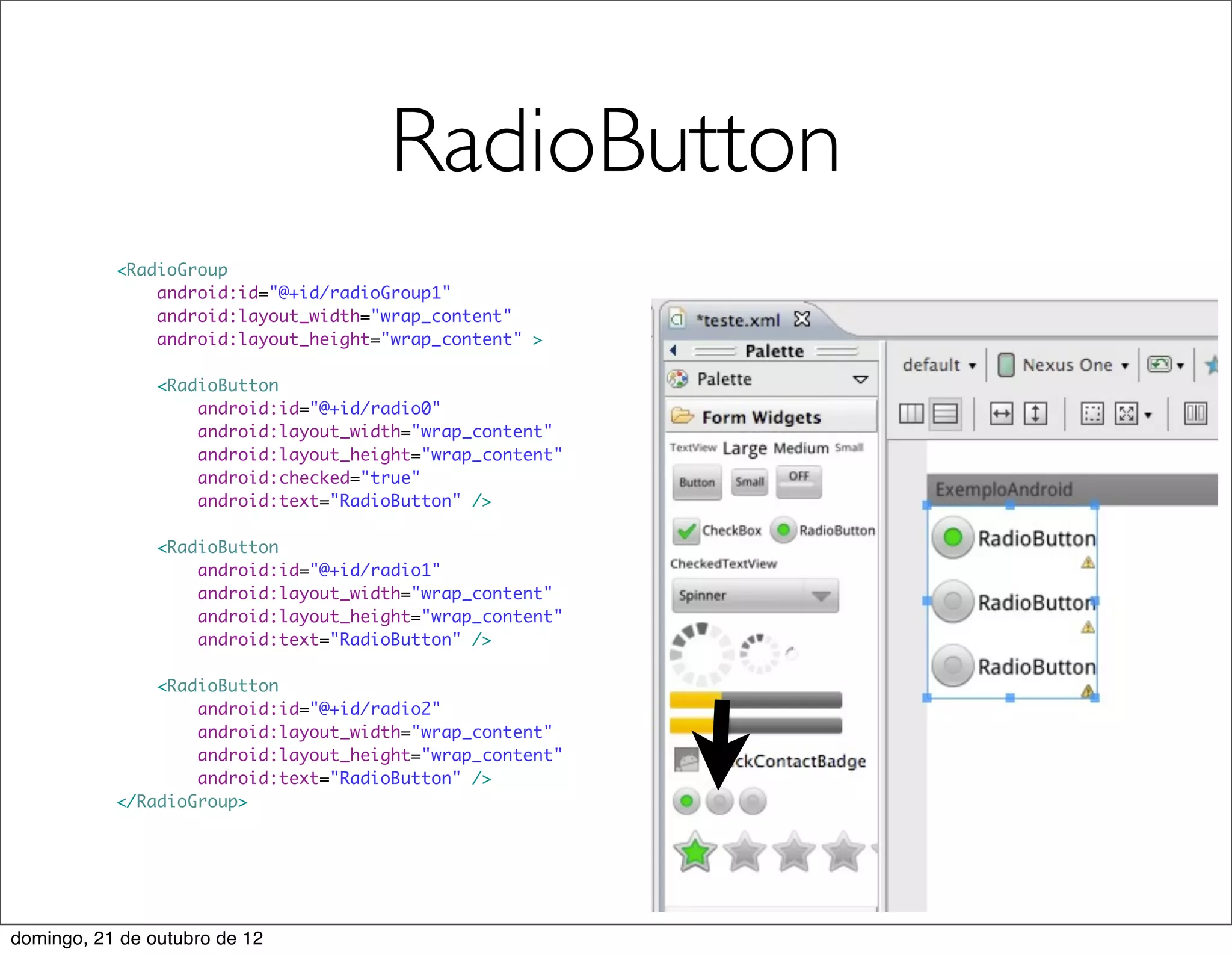 RadioButton
           <RadioGroup
               android:id="@+id/radioGroup1"
               android:layout_width="wrap_content"
               android:layout_height="wrap_content" >

                <RadioButton
                    android:id="@+id/radio0"
                    android:layout_width="wrap_content"
                    android:layout_height="wrap_content"
                    android:checked="true"
                    android:text="RadioButton" />

                <RadioButton
                    android:id="@+id/radio1"
                    android:layout_width="wrap_content"
                    android:layout_height="wrap_content"
                    android:text="RadioButton" />

               <RadioButton
                   android:id="@+id/radio2"
                   android:layout_width="wrap_content"
                   android:layout_height="wrap_content"
                   android:text="RadioButton" />
           </RadioGroup>




domingo, 21 de outubro de 12
 
