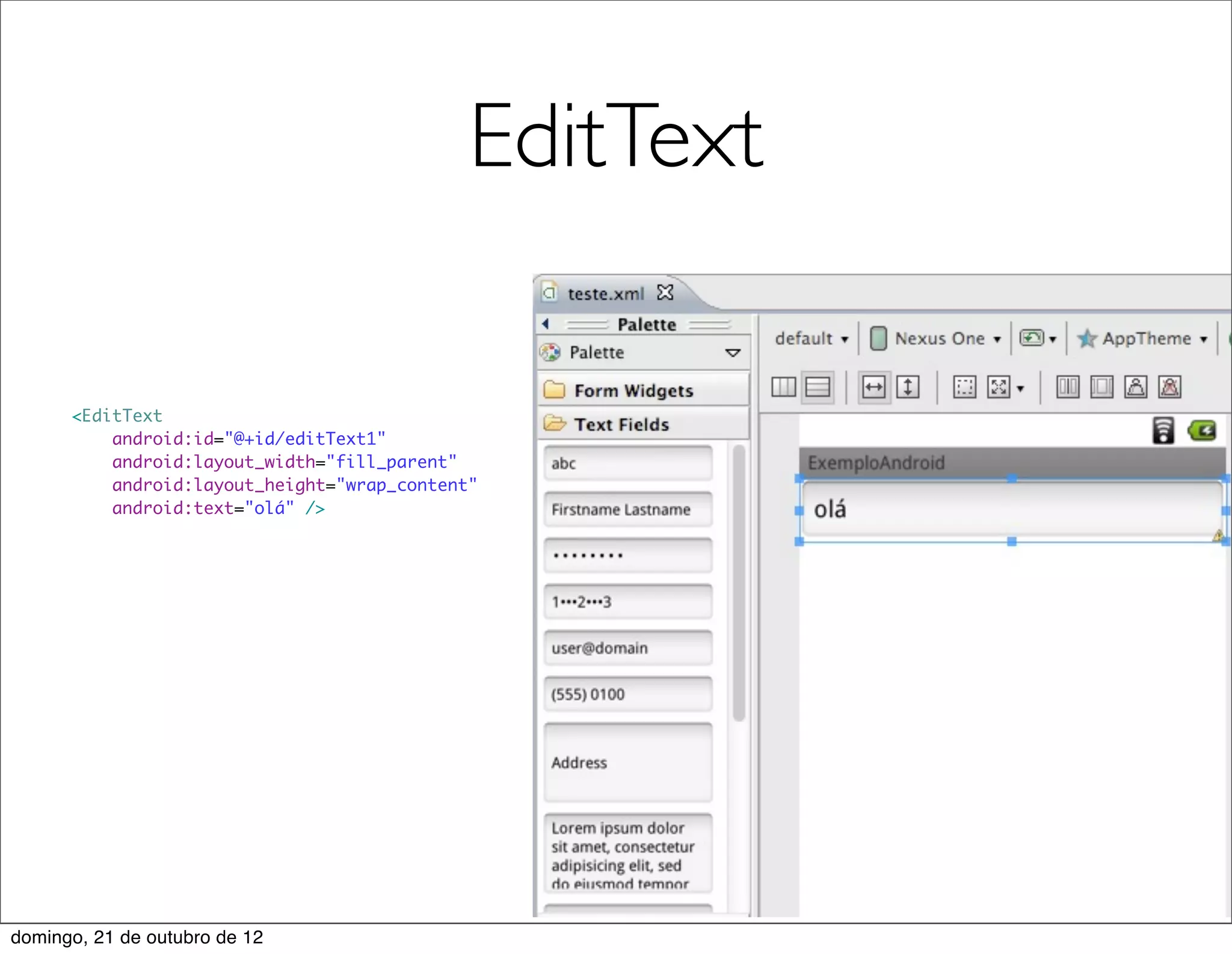 EditText

      <EditText
          android:id="@+id/editText1"
          android:layout_width="fill_parent"
          android:layout_height="wrap_content"
          android:text="olá" />




domingo, 21 de outubro de 12
 