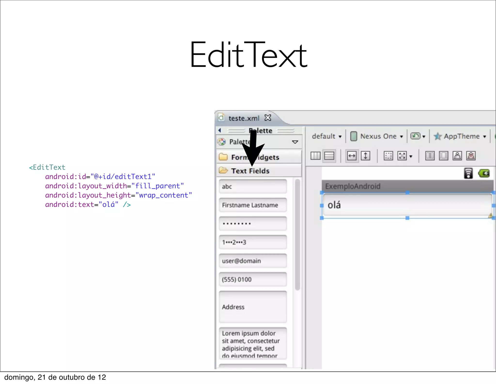 EditText

      <EditText
          android:id="@+id/editText1"
          android:layout_width="fill_parent"
          android:layout_height="wrap_content"
          android:text="olá" />




domingo, 21 de outubro de 12
 