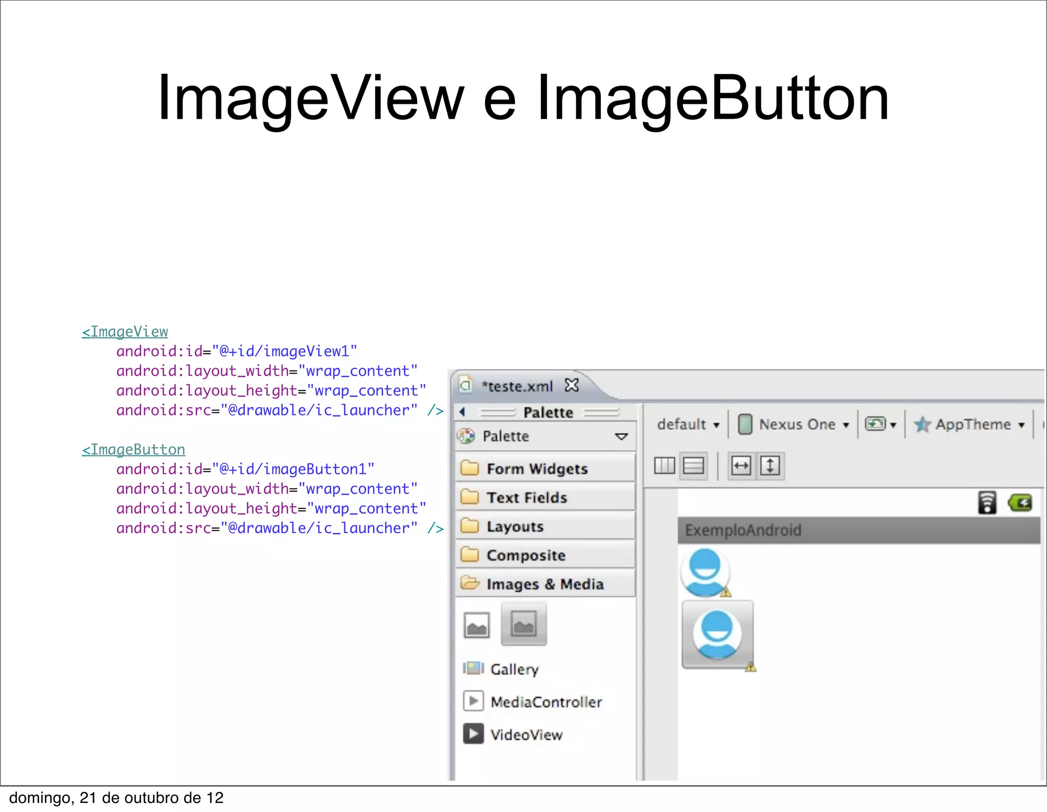 ImageView e ImageButton


         <ImageView
             android:id="@+id/imageView1"
             android:layout_width="wrap_content"
             android:layout_height="wrap_content"
             android:src="@drawable/ic_launcher" />

         <ImageButton
             android:id="@+id/imageButton1"
             android:layout_width="wrap_content"
             android:layout_height="wrap_content"
             android:src="@drawable/ic_launcher" />




domingo, 21 de outubro de 12
 