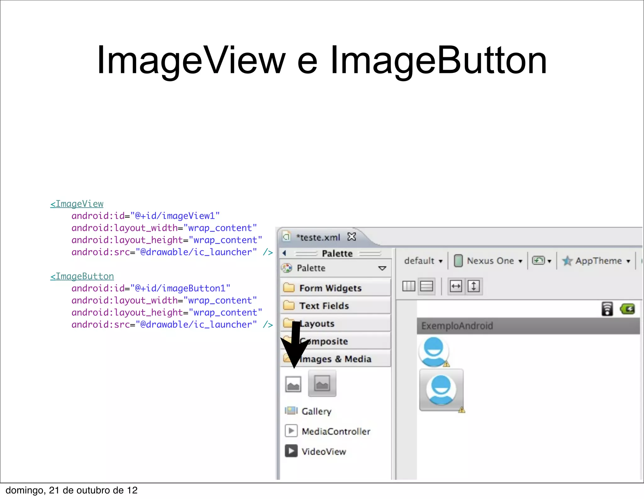 ImageView e ImageButton


         <ImageView
             android:id="@+id/imageView1"
             android:layout_width="wrap_content"
             android:layout_height="wrap_content"
             android:src="@drawable/ic_launcher" />

         <ImageButton
             android:id="@+id/imageButton1"
             android:layout_width="wrap_content"
             android:layout_height="wrap_content"
             android:src="@drawable/ic_launcher" />




domingo, 21 de outubro de 12
 