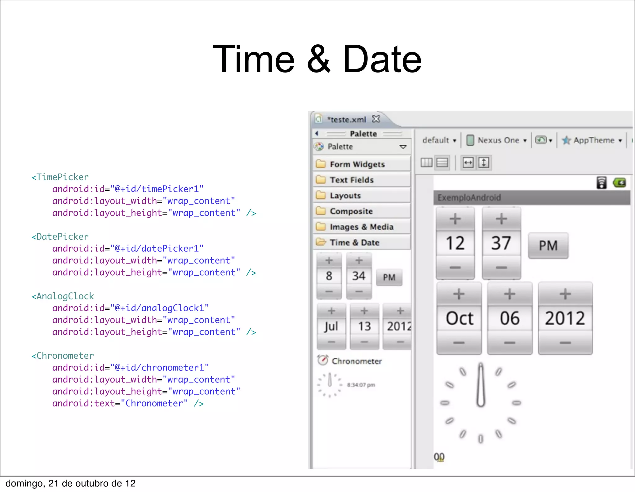 Time & Date

     <TimePicker
         android:id="@+id/timePicker1"
         android:layout_width="wrap_content"
         android:layout_height="wrap_content" />

     <DatePicker
         android:id="@+id/datePicker1"
         android:layout_width="wrap_content"
         android:layout_height="wrap_content" />

     <AnalogClock
         android:id="@+id/analogClock1"
         android:layout_width="wrap_content"
         android:layout_height="wrap_content" />

     <Chronometer
         android:id="@+id/chronometer1"
         android:layout_width="wrap_content"
         android:layout_height="wrap_content"
         android:text="Chronometer" />




domingo, 21 de outubro de 12
 