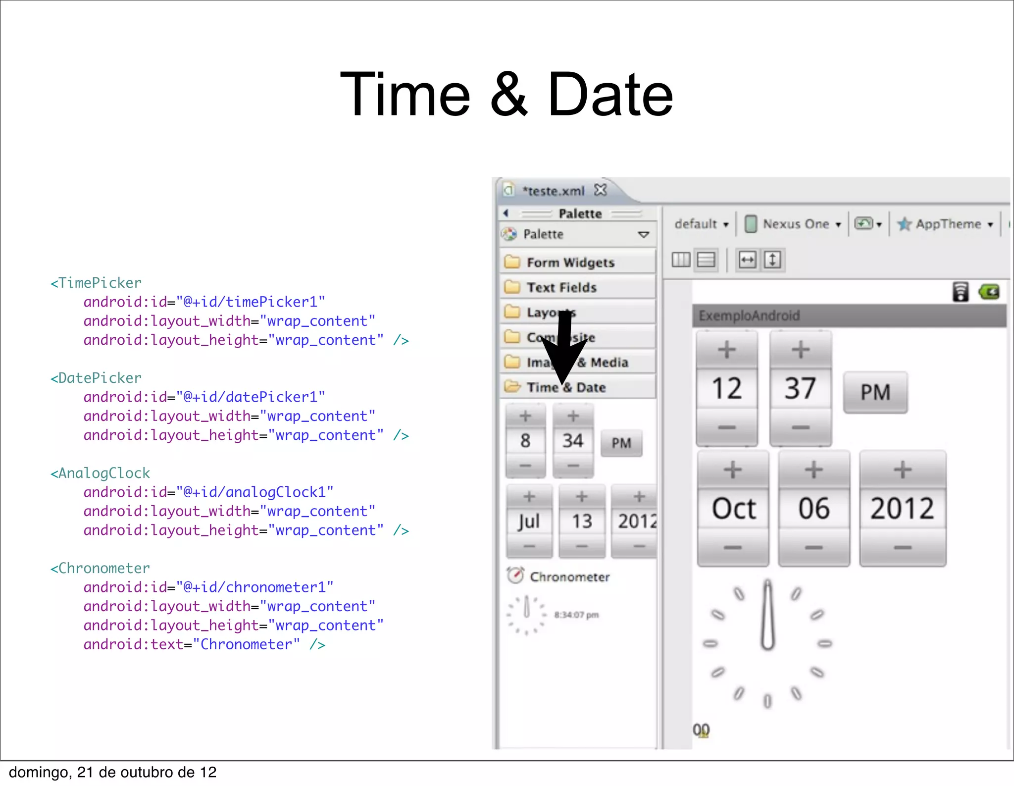 Time & Date

     <TimePicker
         android:id="@+id/timePicker1"
         android:layout_width="wrap_content"
         android:layout_height="wrap_content" />

     <DatePicker
         android:id="@+id/datePicker1"
         android:layout_width="wrap_content"
         android:layout_height="wrap_content" />

     <AnalogClock
         android:id="@+id/analogClock1"
         android:layout_width="wrap_content"
         android:layout_height="wrap_content" />

     <Chronometer
         android:id="@+id/chronometer1"
         android:layout_width="wrap_content"
         android:layout_height="wrap_content"
         android:text="Chronometer" />




domingo, 21 de outubro de 12
 
