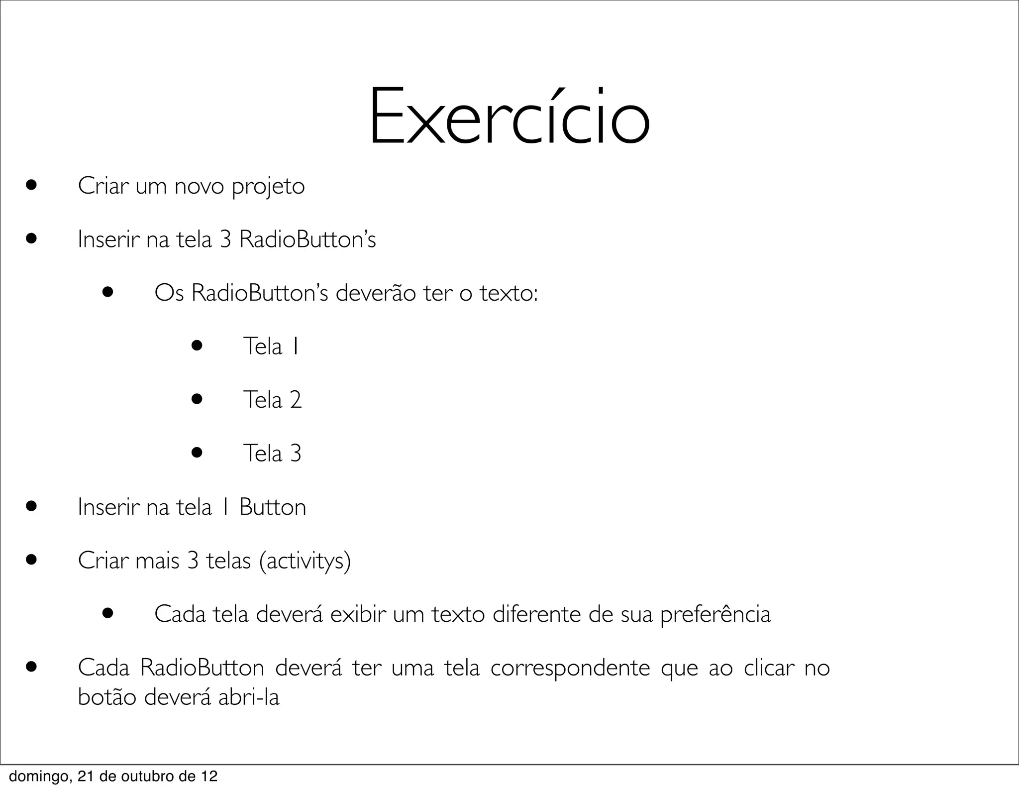 Exercício
 •       Criar um novo projeto

 •       Inserir na tela 3 RadioButton’s

           •       Os RadioButton’s deverão ter o texto:

                       •       Tela 1

                       •       Tela 2

                       •       Tela 3

 •       Inserir na tela 1 Button

 •       Criar mais 3 telas (activitys)

           •       Cada tela deverá exibir um texto diferente de sua preferência

 •       Cada RadioButton deverá ter uma tela correspondente que ao clicar no
         botão deverá abri-la


domingo, 21 de outubro de 12
 
