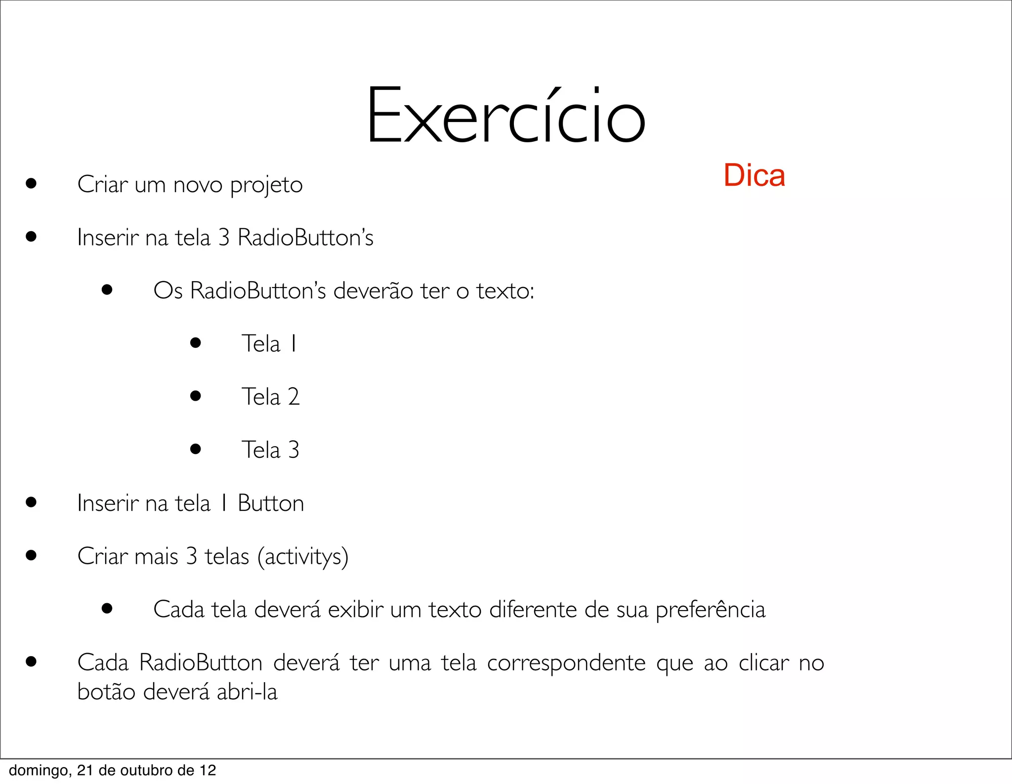 Exercício
 •       Criar um novo projeto                                             Dica

 •       Inserir na tela 3 RadioButton’s

           •       Os RadioButton’s deverão ter o texto:

                       •       Tela 1

                       •       Tela 2

                       •       Tela 3

 •       Inserir na tela 1 Button

 •       Criar mais 3 telas (activitys)

           •       Cada tela deverá exibir um texto diferente de sua preferência

 •       Cada RadioButton deverá ter uma tela correspondente que ao clicar no
         botão deverá abri-la


domingo, 21 de outubro de 12
 