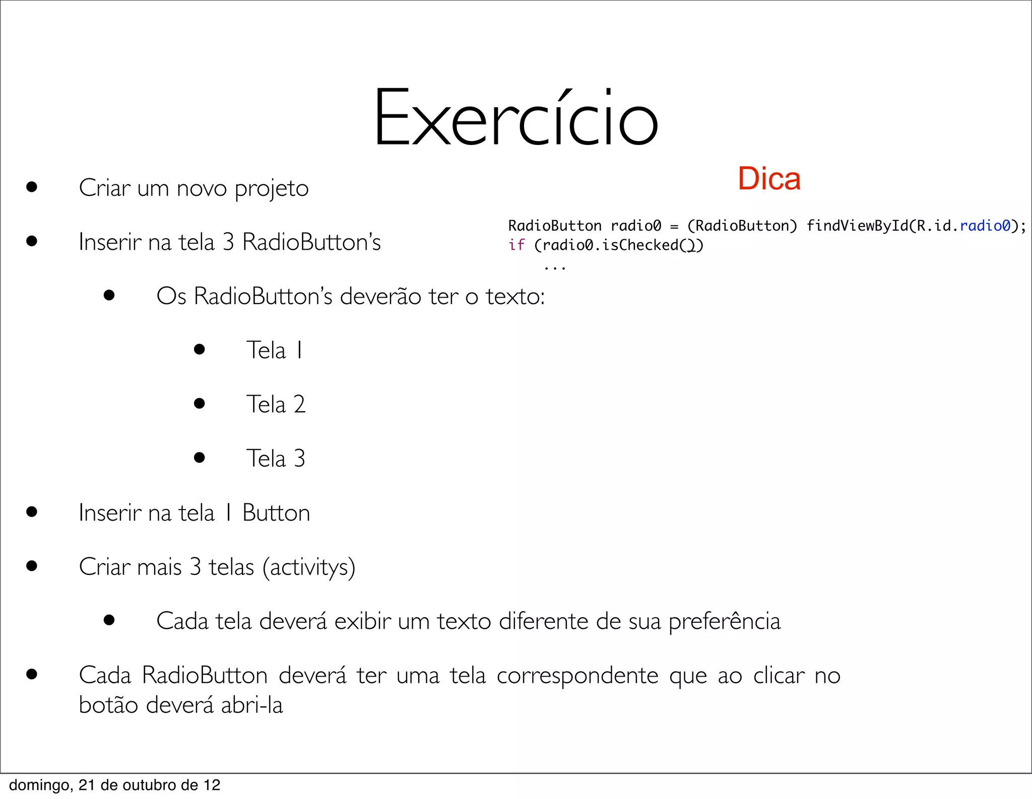 Exercício
 •       Criar um novo projeto                                                 Dica

 •
                                                     RadioButton radio0 = (RadioButton) findViewById(R.id.radio0);
         Inserir na tela 3 RadioButton’s             if (radio0.isChecked())
                                                         ...

           •       Os RadioButton’s deverão ter o texto:

                       •       Tela 1

                       •       Tela 2

                       •       Tela 3

 •       Inserir na tela 1 Button

 •       Criar mais 3 telas (activitys)

           •       Cada tela deverá exibir um texto diferente de sua preferência

 •       Cada RadioButton deverá ter uma tela correspondente que ao clicar no
         botão deverá abri-la


domingo, 21 de outubro de 12
 