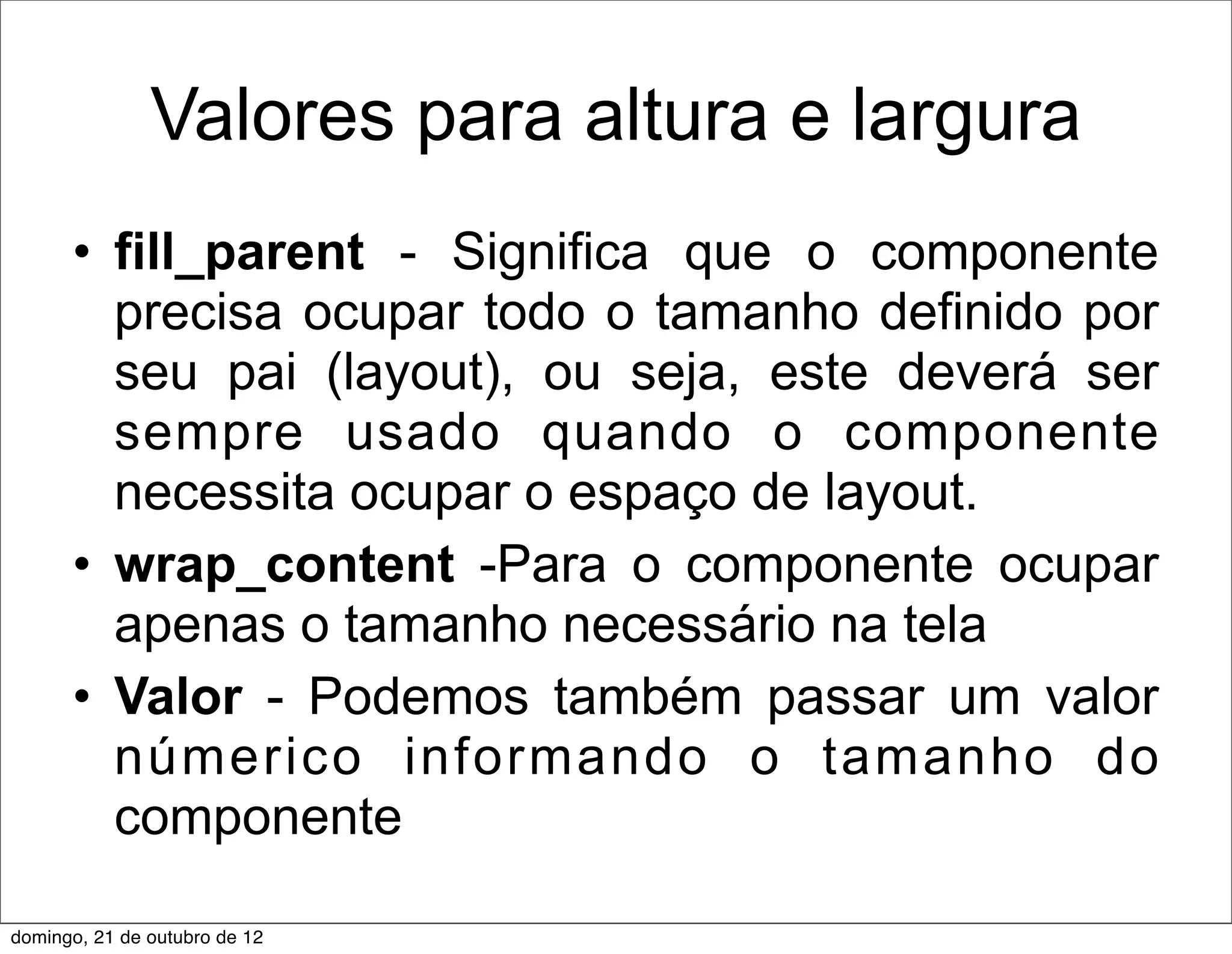 Valores para altura e largura
      • fill_parent - Significa que o componente
        precisa ocupar todo o tamanho definido por
        seu pai (layout), ou seja, este deverá ser
        sempre usado quando o componente
        necessita ocupar o espaço de layout.
      • wrap_content -Para o componente ocupar
        apenas o tamanho necessário na tela
      • Valor - Podemos também passar um valor
        númerico informando o tamanho do
        componente

domingo, 21 de outubro de 12
 