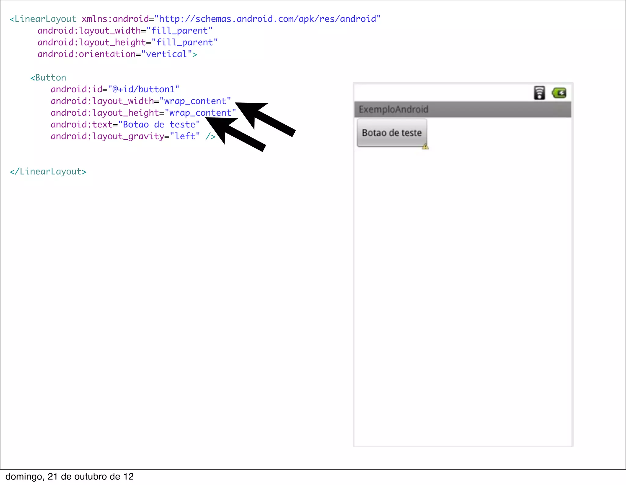 <LinearLayout xmlns:android="http://schemas.android.com/apk/res/android"
    	 android:layout_width="fill_parent"
    	 android:layout_height="fill_parent"
    	 android:orientation="vertical">

     <Button
         android:id="@+id/button1"
         android:layout_width="wrap_content"
         android:layout_height="wrap_content"
         android:text="Botao de teste"
         android:layout_gravity="left" />



</LinearLayout>




domingo, 21 de outubro de 12
 