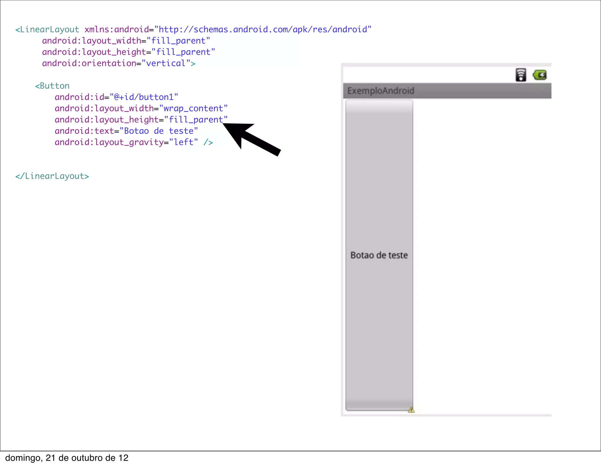 <LinearLayout xmlns:android="http://schemas.android.com/apk/res/android"
      	 android:layout_width="fill_parent"
      	 android:layout_height="fill_parent"
      	 android:orientation="vertical">

      <Button
          android:id="@+id/button1"
          android:layout_width="wrap_content"
          android:layout_height="fill_parent"
          android:text="Botao de teste"
          android:layout_gravity="left" />



  </LinearLayout>




domingo, 21 de outubro de 12
 