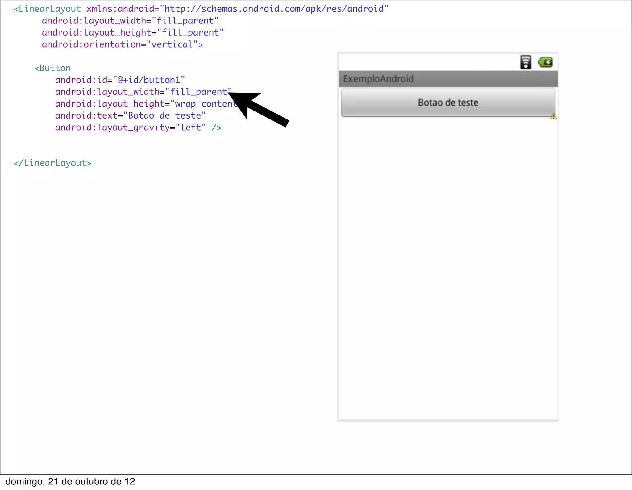 <LinearLayout xmlns:android="http://schemas.android.com/apk/res/android"
     	 android:layout_width="fill_parent"
     	 android:layout_height="fill_parent"
     	 android:orientation="vertical">

      <Button
          android:id="@+id/button1"
          android:layout_width="fill_parent"
          android:layout_height="wrap_content"
          android:text="Botao de teste"
          android:layout_gravity="left" />



 </LinearLayout>




domingo, 21 de outubro de 12
 