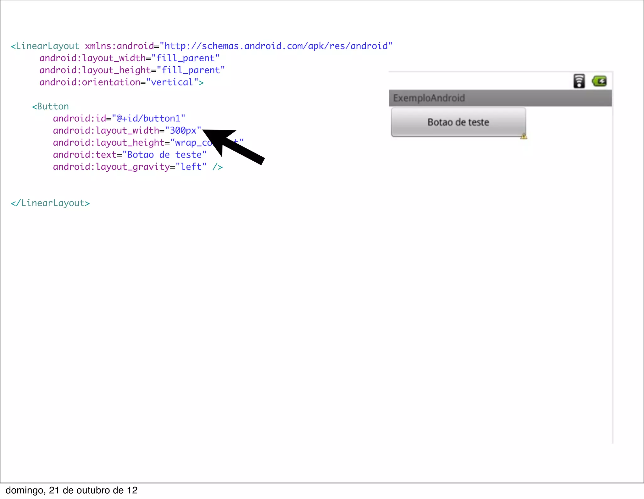 <LinearLayout xmlns:android="http://schemas.android.com/apk/res/android"
     	 android:layout_width="fill_parent"
     	 android:layout_height="fill_parent"
     	 android:orientation="vertical">

     <Button
         android:id="@+id/button1"
         android:layout_width="300px"
         android:layout_height="wrap_content"
         android:text="Botao de teste"
         android:layout_gravity="left" />



 </LinearLayout>




domingo, 21 de outubro de 12
 