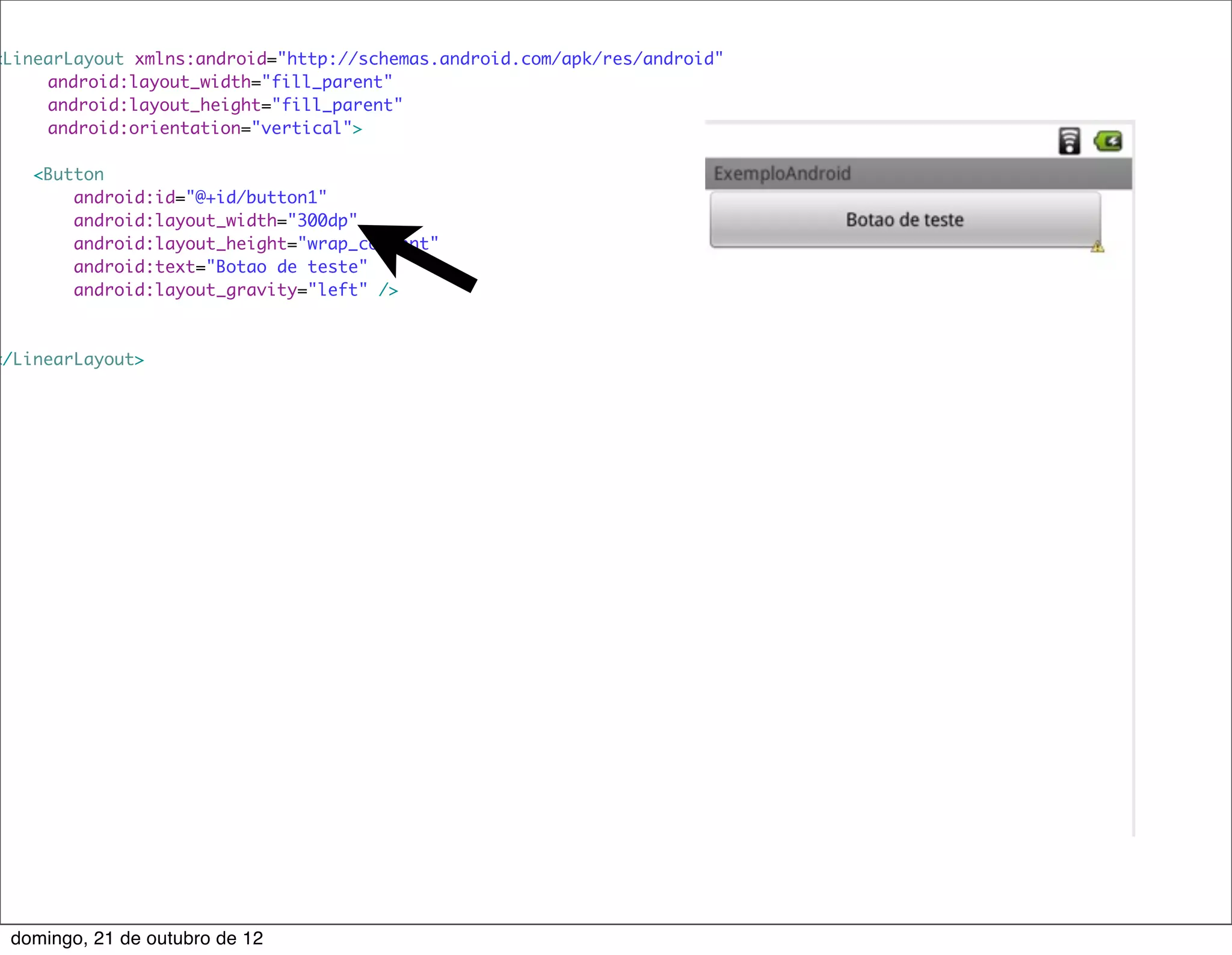 <LinearLayout xmlns:android="http://schemas.android.com/apk/res/android"
    	 android:layout_width="fill_parent"
    	 android:layout_height="fill_parent"
    	 android:orientation="vertical">

    <Button
        android:id="@+id/button1"
        android:layout_width="300dp"
        android:layout_height="wrap_content"
        android:text="Botao de teste"
        android:layout_gravity="left" />



</LinearLayout>




 domingo, 21 de outubro de 12
 