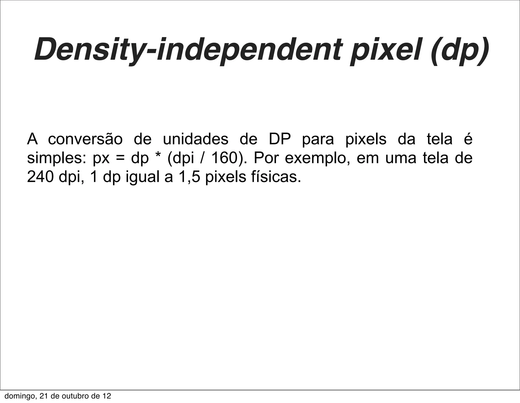 Density-independent pixel (dp)

     A conversão de unidades de DP para pixels da tela é
     simples: px = dp * (dpi / 160). Por exemplo, em uma tela de
     240 dpi, 1 dp igual a 1,5 pixels físicas.




domingo, 21 de outubro de 12
 