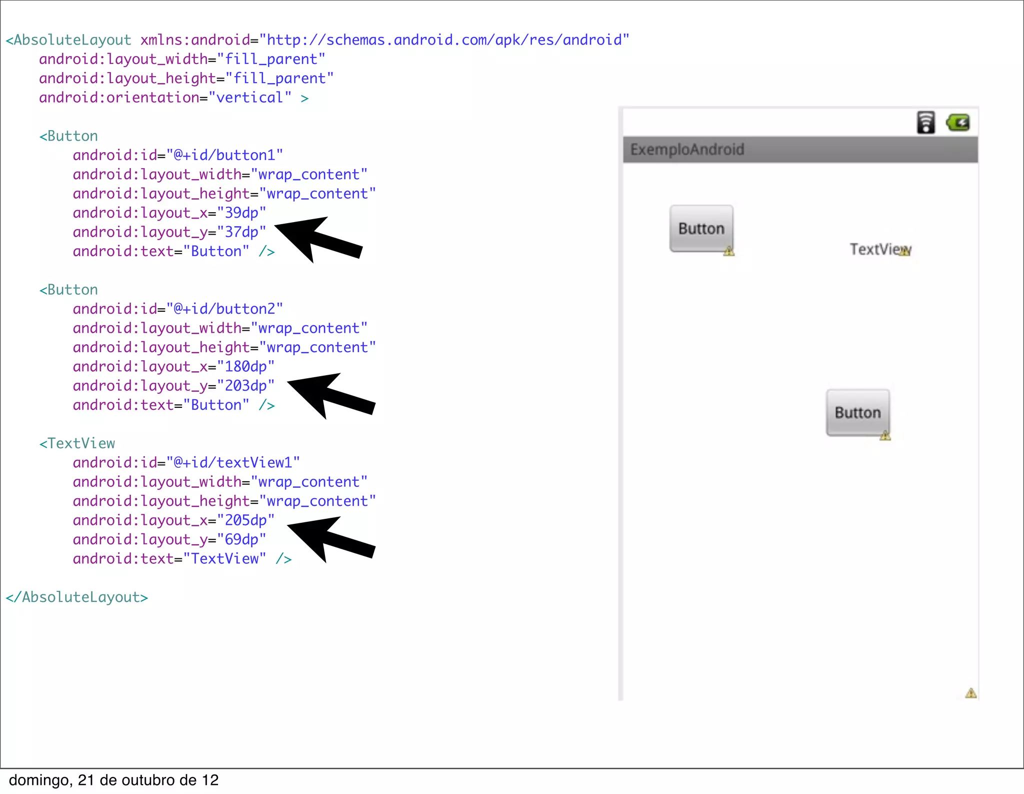 <AbsoluteLayout xmlns:android="http://schemas.android.com/apk/res/android"
    android:layout_width="fill_parent"
    android:layout_height="fill_parent"
    android:orientation="vertical" >

    <Button
        android:id="@+id/button1"
        android:layout_width="wrap_content"
        android:layout_height="wrap_content"
        android:layout_x="39dp"
        android:layout_y="37dp"
        android:text="Button" />

    <Button
        android:id="@+id/button2"
        android:layout_width="wrap_content"
        android:layout_height="wrap_content"
        android:layout_x="180dp"
        android:layout_y="203dp"
        android:text="Button" />

    <TextView
        android:id="@+id/textView1"
        android:layout_width="wrap_content"
        android:layout_height="wrap_content"
        android:layout_x="205dp"
        android:layout_y="69dp"
        android:text="TextView" />

</AbsoluteLayout>




domingo, 21 de outubro de 12
 