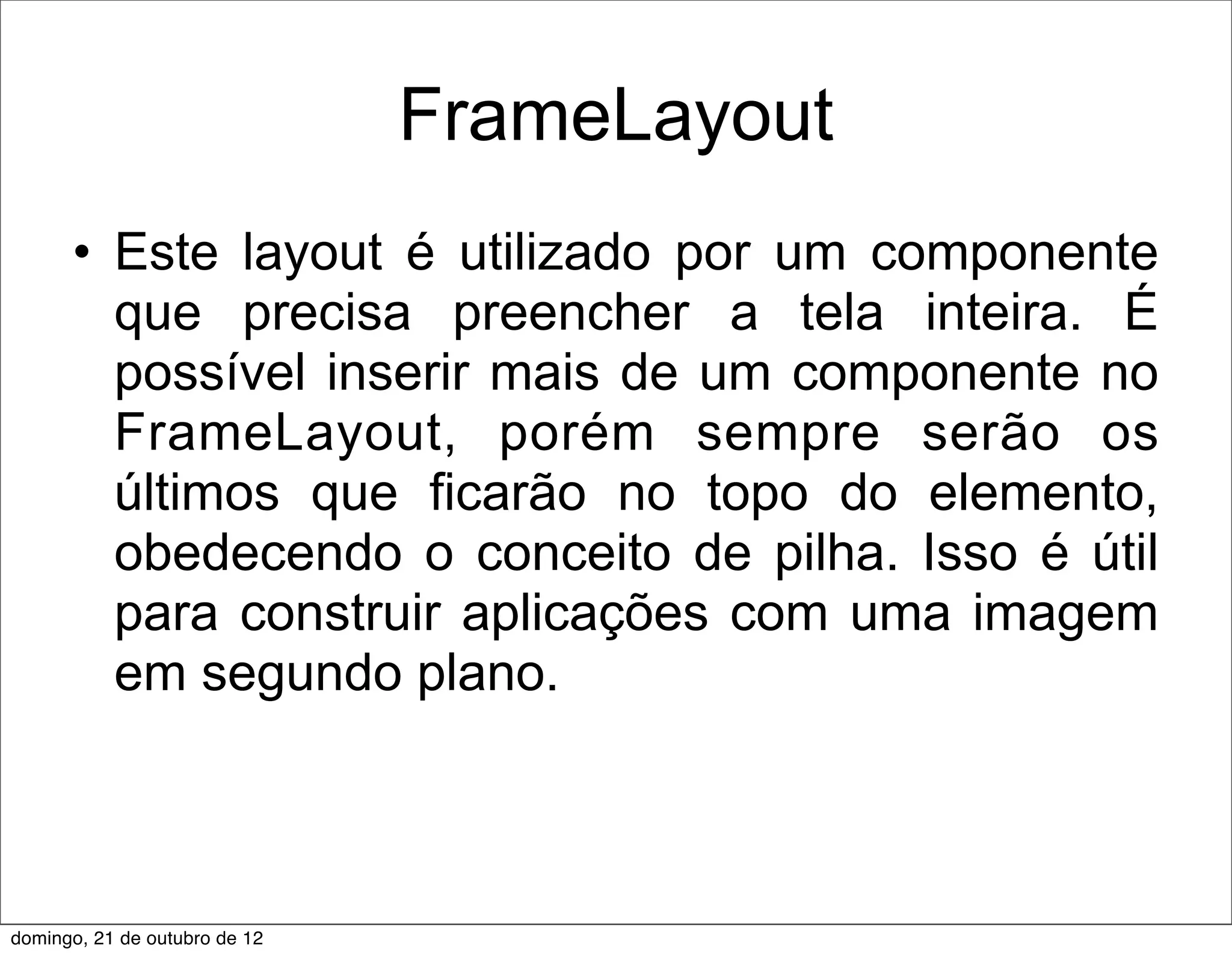 FrameLayout
      • Este layout é utilizado por um componente
        que precisa preencher a tela inteira. É
        possível inserir mais de um componente no
        FrameLayout, porém sempre serão os
        últimos que ficarão no topo do elemento,
        obedecendo o conceito de pilha. Isso é útil
        para construir aplicações com uma imagem
        em segundo plano.



domingo, 21 de outubro de 12
 