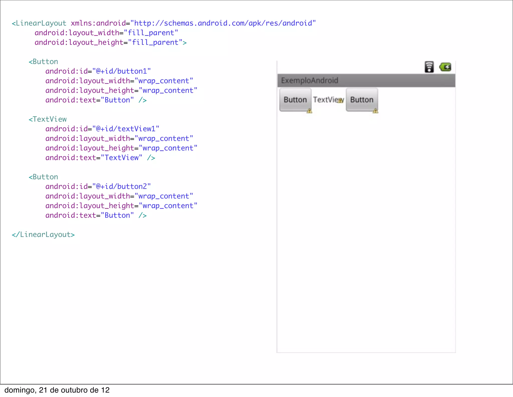 <LinearLayout xmlns:android="http://schemas.android.com/apk/res/android"
     	 android:layout_width="fill_parent"
     	 android:layout_height="fill_parent">

      <Button
          android:id="@+id/button1"
          android:layout_width="wrap_content"
          android:layout_height="wrap_content"
          android:text="Button" />

      <TextView
          android:id="@+id/textView1"
          android:layout_width="wrap_content"
          android:layout_height="wrap_content"
          android:text="TextView" />

      <Button
          android:id="@+id/button2"
          android:layout_width="wrap_content"
          android:layout_height="wrap_content"
          android:text="Button" />

 </LinearLayout>




domingo, 21 de outubro de 12
 