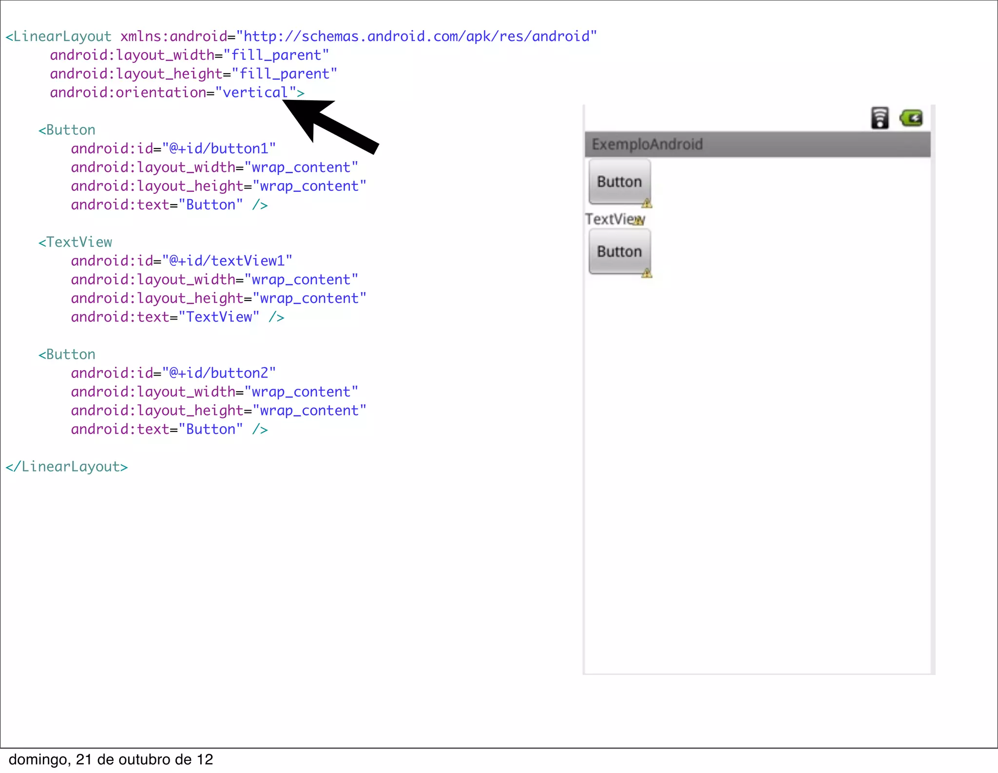 <LinearLayout xmlns:android="http://schemas.android.com/apk/res/android"
    	 android:layout_width="fill_parent"
    	 android:layout_height="fill_parent"
    	 android:orientation="vertical">

    <Button
        android:id="@+id/button1"
        android:layout_width="wrap_content"
        android:layout_height="wrap_content"
        android:text="Button" />

    <TextView
        android:id="@+id/textView1"
        android:layout_width="wrap_content"
        android:layout_height="wrap_content"
        android:text="TextView" />

    <Button
        android:id="@+id/button2"
        android:layout_width="wrap_content"
        android:layout_height="wrap_content"
        android:text="Button" />

</LinearLayout>




domingo, 21 de outubro de 12
 