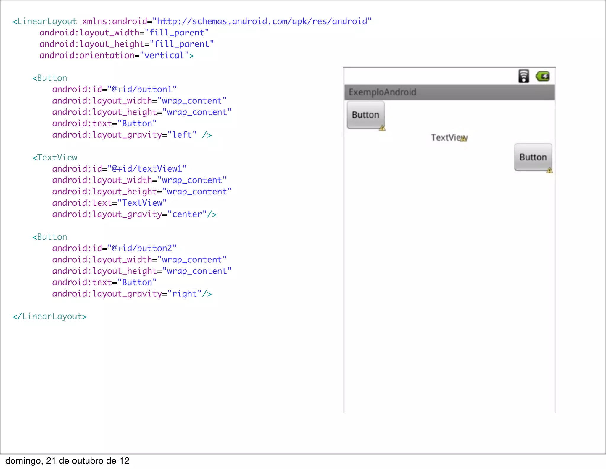 <LinearLayout xmlns:android="http://schemas.android.com/apk/res/android"
     	 android:layout_width="fill_parent"
     	 android:layout_height="fill_parent"
     	 android:orientation="vertical">

      <Button
          android:id="@+id/button1"
          android:layout_width="wrap_content"
          android:layout_height="wrap_content"
          android:text="Button"
          android:layout_gravity="left" />

      <TextView
          android:id="@+id/textView1"
          android:layout_width="wrap_content"
          android:layout_height="wrap_content"
          android:text="TextView"
          android:layout_gravity="center"/>

      <Button
          android:id="@+id/button2"
          android:layout_width="wrap_content"
          android:layout_height="wrap_content"
          android:text="Button"
          android:layout_gravity="right"/>

 </LinearLayout>




domingo, 21 de outubro de 12
 