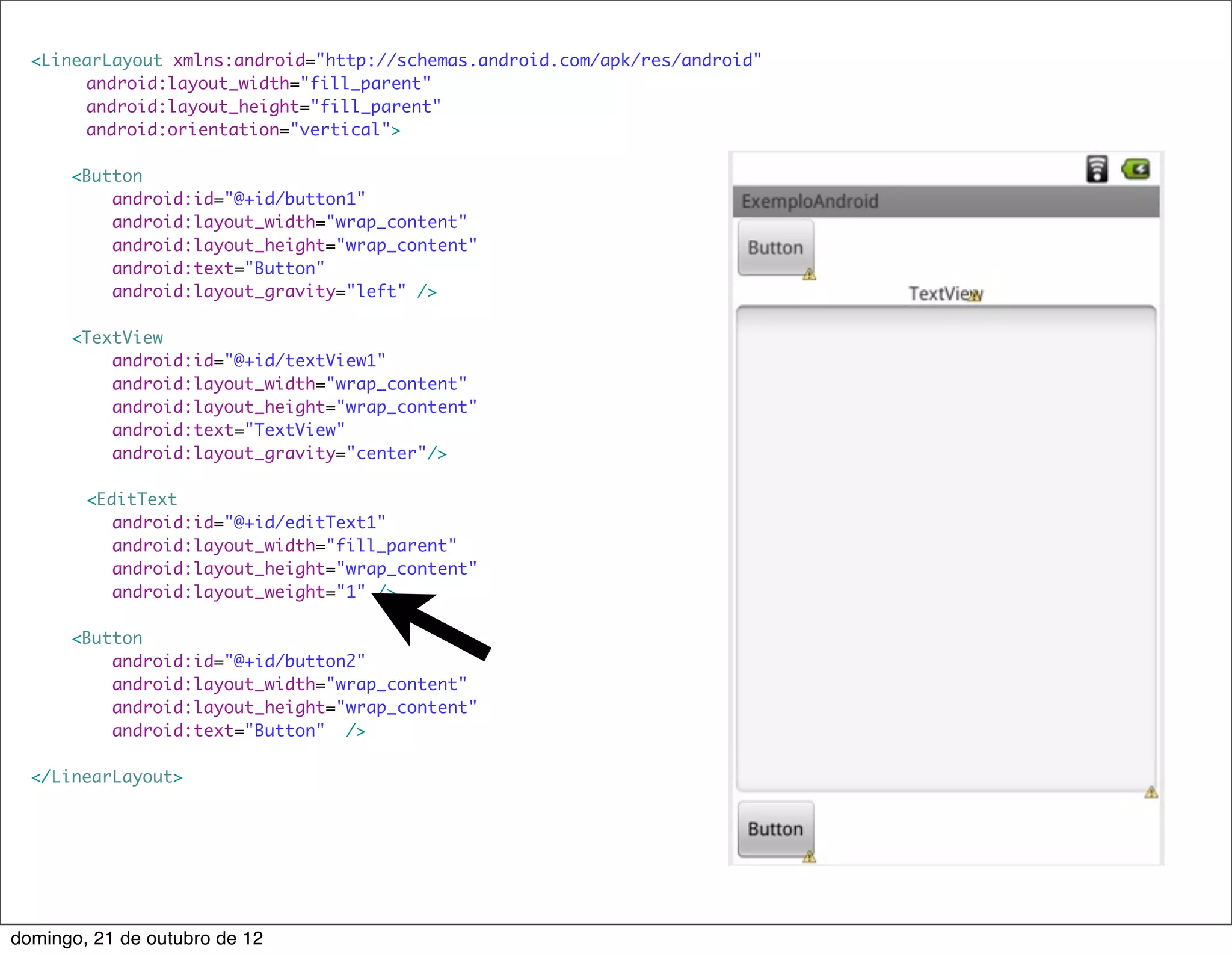 <LinearLayout xmlns:android="http://schemas.android.com/apk/res/android"
      	 android:layout_width="fill_parent"
      	 android:layout_height="fill_parent"
      	 android:orientation="vertical">

      <Button
          android:id="@+id/button1"
          android:layout_width="wrap_content"
          android:layout_height="wrap_content"
          android:text="Button"
          android:layout_gravity="left" />

      <TextView
          android:id="@+id/textView1"
          android:layout_width="wrap_content"
          android:layout_height="wrap_content"
          android:text="TextView"
          android:layout_gravity="center"/>

  	     <EditText
           android:id="@+id/editText1"
           android:layout_width="fill_parent"
           android:layout_height="wrap_content"
           android:layout_weight="1" />

      <Button
          android:id="@+id/button2"
          android:layout_width="wrap_content"
          android:layout_height="wrap_content"
          android:text="Button" />

  </LinearLayout>




domingo, 21 de outubro de 12
 