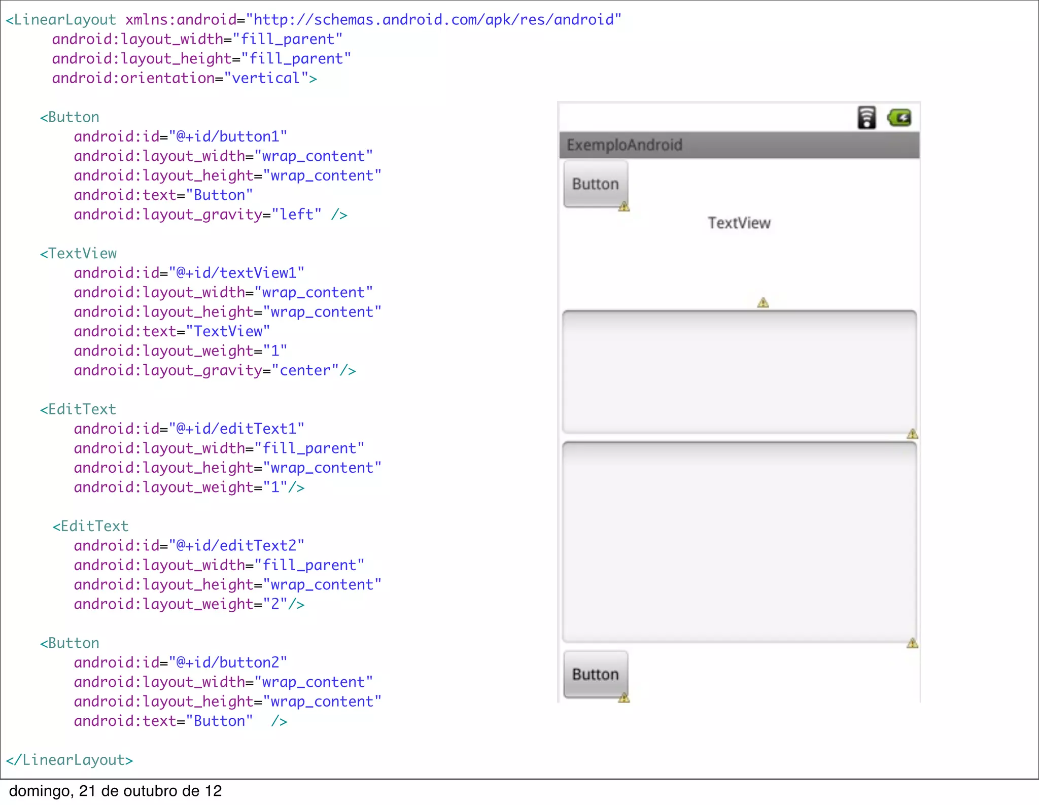 <LinearLayout xmlns:android="http://schemas.android.com/apk/res/android"
    	 android:layout_width="fill_parent"
    	 android:layout_height="fill_parent"
    	 android:orientation="vertical">

    <Button
        android:id="@+id/button1"
        android:layout_width="wrap_content"
        android:layout_height="wrap_content"
        android:text="Button"
        android:layout_gravity="left" />

    <TextView
        android:id="@+id/textView1"
        android:layout_width="wrap_content"
        android:layout_height="wrap_content"
        android:text="TextView"
        android:layout_weight="1"
        android:layout_gravity="center"/>

    <EditText
        android:id="@+id/editText1"
        android:layout_width="fill_parent"
        android:layout_height="wrap_content"
        android:layout_weight="1"/>

	    <EditText
        android:id="@+id/editText2"
        android:layout_width="fill_parent"
        android:layout_height="wrap_content"
        android:layout_weight="2"/>

    <Button
        android:id="@+id/button2"
        android:layout_width="wrap_content"
        android:layout_height="wrap_content"
        android:text="Button" />

</LinearLayout>

domingo, 21 de outubro de 12
 